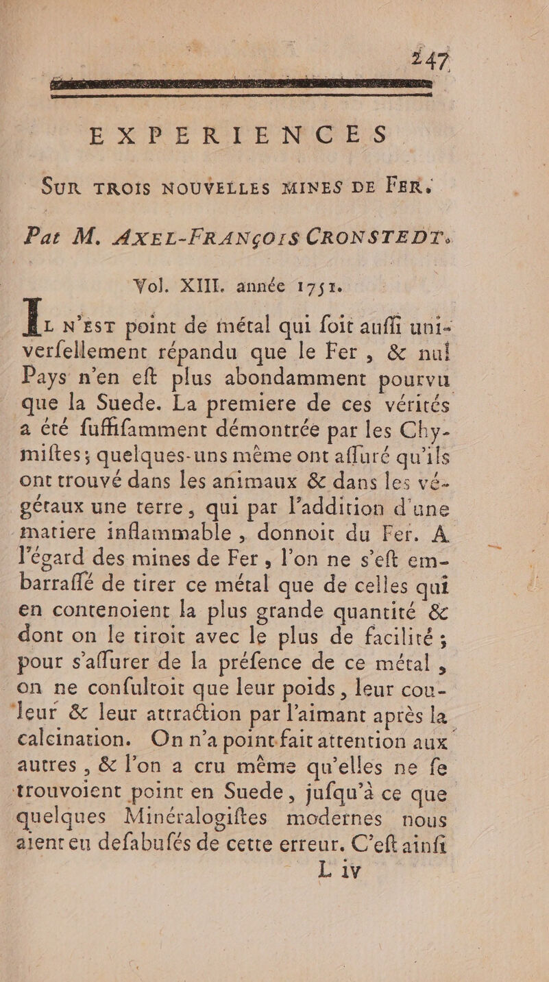 Pat M. AXEL-FRANqOIS CRONSTEDT: Vol. XIII. année 17571. verfellement répandu que le Fer , &amp; nul Pays n'en eft plus abondamment pourvu a été fuffifamment démontrée par les Chy- miftes ; quelques-uns méme ont afluré qu'ils ont trouvé dans les animaux &amp; dans les vé- gétaux une terre, qui par l'addition d'une matiere inflammable , donnoit du Fer. A l'égard des mines de Fer , l'on ne s'eft em- barraffé de tirer ce métal que de celles qui en contenoient la plus grande quantité &amp; dont on le tiroit avec le plus de facilité ; pour s’affurer de la préfence de ce métal , on ne confultoit que leur poids, leur cou- autres , &amp; l'on a cru méme qu'elles ne fe trouvoient point en Suede, jufqu'à ce que quelques Minéralogiftes modernes nous aient eu defabufés de cette erreur. C'eft ainf AL