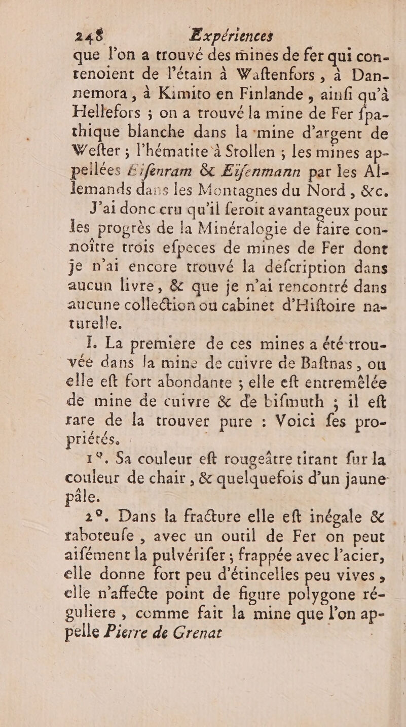 que l'on a trouvé des mines de fer qui con- renolent de l’étain à Waftenfors , à Dan- nemora , à Kimito en Finlande , ainfi qu’à Hellefors ; on a trouvé la mine de Fer Ípa- thique blanche dans la mine d'argent de Wefter ; l'hématite à Stollen ; les mines ap- peilees &amp;ifenram &amp; Eifenmann par les Al- lemands dans les Montagnes du Nord , &amp;c. J'ai donc cru qu'il feroit avantageux pour les progrés de la Minéralogie de faire con- noitre trois efpeces de mines de Fer dont je n'ai encore trouvé la defcription dans aucun livre, &amp; que je n'ai rencontré dans aucune colle&amp;ion ou cabinet d'Hiftoire na- turelle. I. La premiere de ces mines a été trou- vée dans la mine de cuivre de Baftnas , ou elle eft fort abondante ; elle eft entremélée de mine de cuivre &amp; de bifmuth ; il eft rare de la trouver pure : Voici fes pro- priétés. | 1?. Sa couleur eft rougeätre tirant fur la couleur de chair , &amp; quelquefois d'un jaune pale. 2°. Dans la fracture elle eft inégale &amp; | raboteufe , avec un outil de Fer on peut aifément la pulvérifer ; frappée avec l'acier, elle donne fort peu d'étincelles peu vives, clle n'affe&amp;e point de figure polygone ré- guliere , comme fait la mine que l'on ap- pelle Pierre de Grenat