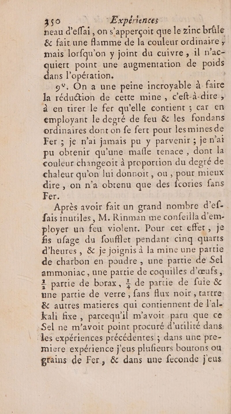 350 | ^^ Expériences: neau d'effai , on s’apperçoit que le zinc brüle &amp; fait une flamme de la couleur ordinaire ; mais lorfqu'on y joint du cuivre, 1l n'ac- quiert point une augmentation de poids dans l’opération. 9*. On a une peine incroyable à faire la réduction de cette mine, c’eft-à-dire ; employant le degré de feu &amp; les fondans ordinaires dont on fe fert pour lesmines de Fer ; je n'ai jamais pu y parvenir ; je n'ai pu obtenir qu'une malle tenace , dont la couleur changeoit à proportion du degré de chaleur qu'on lui donnoit , ou , pour mieux dire, on n'a obtenu que des fcories fans Fer. Apres avoir fait un grand nombre d'ef- . fais inutiles, M. Rinman me confeilla d'em- ployer un feu violent. Pour cet effet, je fis ufage du foufflet pendant cinq quarts d'heures , &amp; je joignis à la mine une partie de charbon en poudre , une partie de Sel ammoniac , une partie de coquilles d'œufs, 2 partie de borax, % de partie de fuie &amp; une partie de verre , fans flux noir , tartre: &amp; autres matieres qui contiennent de l'al- kali fixe , parcequ'il m'avoit paru que ce Sel ne m'avoit point procuré d’unilire dans les expériences précédentes ; dans une pre- miere expérience j'eus plufieurs boutons ou grains de Fer, &amp; dans une feconde j'eus +