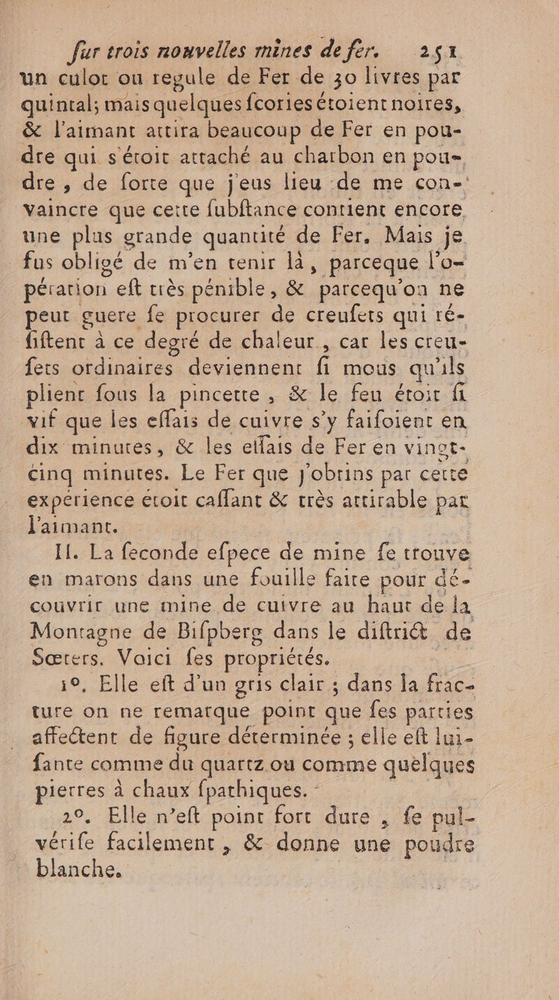 un culor ou regule de Fer de 30 livres par quintal; mais quelques fcories étoient noires, &amp; laimant attira beaucoup de Fer en pou- dre qui s'éroit attaché au charbon en pou dre , de forte que jeus lieu de me con- vaincre que cette fubftance contient encore, une plus grande quantité de Fer. Mais je fus obligé de m'en tenir là, parceque l'o- peration Left très pénible, &amp; parcequ'oa ne peut guere fe procurer de creufets qui ré- fiftent à ce degré de chaleur., car les creu- fets ordinaires deviennent fi mous qu ils plient fous la pincette , &amp; le feu étoit fi vif que les effais de cuivre s'y faifoient en dix minutes, &amp; les elfais de Fer en vi ingt- cinq minutes. Le Fer que jobrins par cette experience etoit caffant &amp; trés attirable par laimant. Il. La feconde efpece de mine fe trouve en marons dans une fouille faite pour dé- couvrir une mine de cuivre au haut de la Montagne de Bifpberg dans le diftri&amp; de Sæœters. Voici fes propriétés. i9, Elle eft d'un gris clair ; dans la frac- ture on ne remarque point que fes parties affectent de figure déterminée ; elle eft lui- fante comme du quartz ou comme quelques pierres à chaux fpathiques. - 29. Elle n'eft point fort dure , fe pul- vérife facilement , &amp; donne ses poudre blanche.