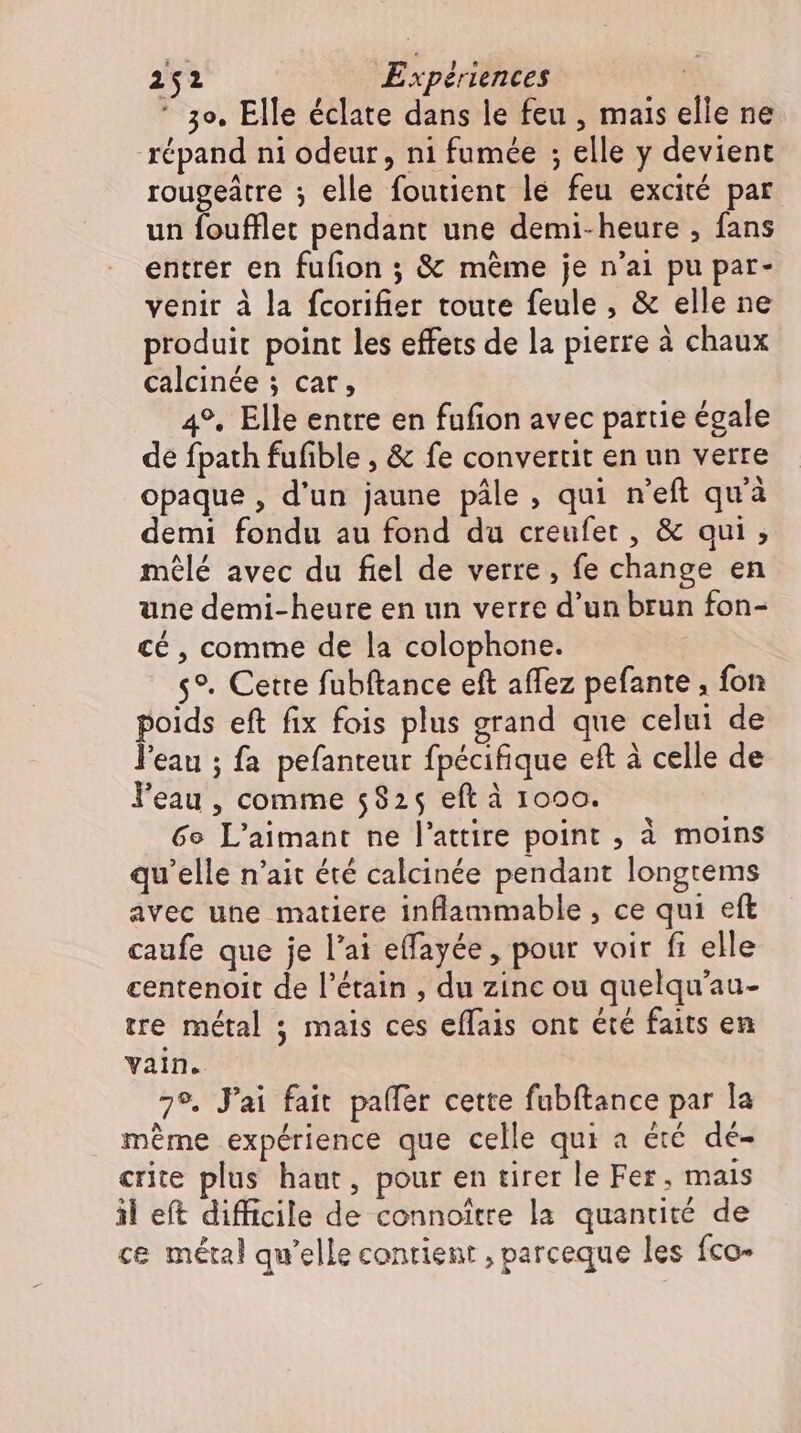  3o. Elle éclate dans le feu , mais elle ne répand ni odeur, ni fumée ; elle y devient rougeátre ; elle foutient le feu excité par un foufflet pendant une demi-heure , fans entrer en fufion ; &amp; méme je n'ai pu par- venit à la fcorifier toute feule , &amp; elle ne produit point les effets de la pierre à chaux calcinée ; car, 4°. Elle entre en fufion avec partie égale de fpath fufible , &amp; fe convertit en un verre opaque, d'un jaune pâle, qui n'eft qu'à demi fondu au fond du creufet , &amp; qui; mêlé avec du fiel de verre , fe change en une demi-heure en un verre d'un brun fon- cé, comme de la colophone. s°. Cette fubftance eft affez pefante , fon poids eft fix fois plus grand que celui de l'eau ; fa pefanteur fpécifique eft à celle de l'eau , comme 5825 eft à 1000. 60 L'aimant ne l'attire point , à moins qu'elle n'ait été calcinée pendant longtems avec une matiere inflammable , ce qui eft caufe que je l'ai effayée , pour voir fi elle centenoit de l'étain , du zinc ou quelqu'au- tre métal ; mais ces effais ont été faits en vain. 7°. J'ai fait paffer cette fubftance par la même expérience que celle qui a été dé- crite plus haut, pour en tirer le Fer, mais il eft difficile de connoitre la quantité de ce métal qu'elle contient , parceque les fco-