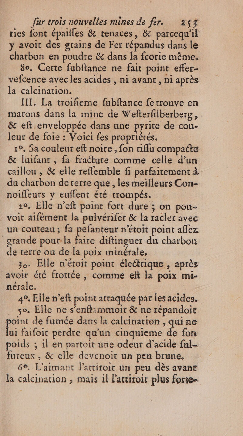 ries font épaiffes &amp; tenaces, &amp; parcequ'il y avoit des grains de Fer répandus dans le chatbon en poudre &amp; dans la fcorie méme. 30. Cette fubftance ne fait point effer- vefcence avec les acides , ni avant , ni aprés la calcination. 2 m III. La troifieme fubftance fe trouve en marons dans la mine de Wefterfilberberg, &amp; eft enveloppée dans une pyrite de cou- leur de foie : Voici fes propriétés. 19, Sa couleur eft noire, fon tiflu compacte &amp; luifant , fa fracture comme celle d'un caillou , &amp; elle reflemble fi parfaitement à du charbon de terre que , les meilleurs Con- noiffeurs y euffent été trompés. 29, Elle n'eft point fort dure ; on pou- - voit aifément la pulvérifer &amp; la racler avec un couteau ; fa pefanteur n'étoit point affez _ grande pour. la faire diftinguer du charbon de terre ou de la poix minérale. 3o. Elle n'étoit point. éle&amp;rique , aprés avoir été frottée , comme eft la poix mi- nérale. 49. Elle n'eft point attaquée par les acides. 5». Elle ne s’enflimmoit &amp; ne répandoit point de fumée dans la calcination , qui ne lui faifoit perdre qu'un cinquieme de fon poids ; 1l en partoit une odeur d'acide ful- fureux , &amp; elle devenoit un peu brune. 6°. L'aimant l'attiroit un peu dès avant la calcination , mais il l’atciroit plus forte»