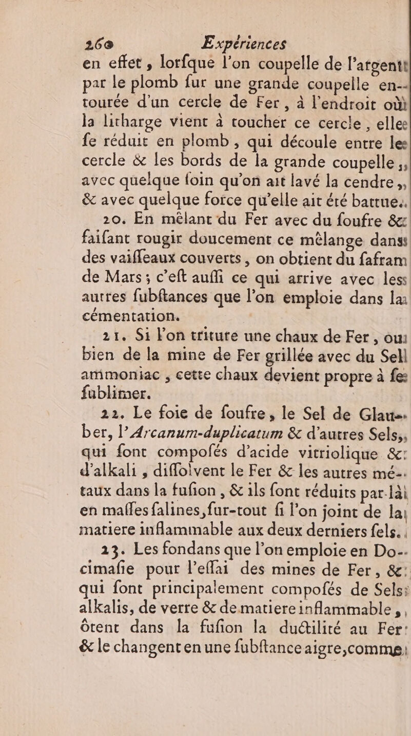en effet , lorfque l'on coupelle de l’argentt par le plomb fur une grande coupelle en-- tourée d'un cercle de Fer , à l'endroit où) la litharge vient à toucher ce cercle , elle: fe réduit en plomb , qui découle entre les cercle &amp; les bords de la grande coupelle ;, avec quelque (oin qu'on ait lavé la cendre, &amp; avec quelque force qu'elle ait éré battue.. 20. En mélant du Fer avec du foufre &amp; faifant rougir doucement ce mélange dans des vaiffeaux couverts , on obtient du fafram de Mars; c'eft auffi ce qui arrive avec les: autres fubftances que l'on emploie dans la; cémentation. 21. Si l'on triture une chaux de Fer , oui bien de la mine de Fer grillée avec du Sell ammoniac , cette chaux devient propre à fe: fublimer. 22. Le foie de foufre, le Sel de Glau«- ber, l’Arcanum-duplicatum &amp; d'autres Sels,, qui font compolés d'acide vitriolique &amp;: d'alkali , diffoivent le Fer &amp; les autres mé: taux dans la fufion , &amp; ils font réduits par-lài en malles falines fur-tout fi l'on joint de la: matiere inflammable aux deux derniers fels. . 23. Les fondans que l'on emploie en Do. cimafie pour l'effai des mines de Fer, &amp;: qui font principalement compofés de Sels: alkalis, de verre &amp; de matiereinflammable, , ótent dans la fufion la ductilité au Fer: &amp; le changent en une fubftanceaigre,commg,