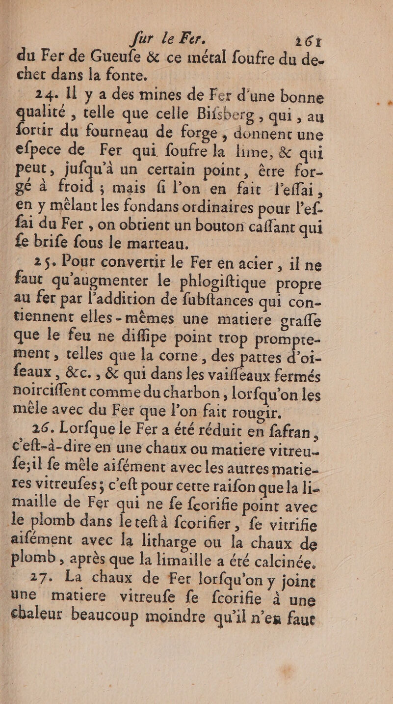 du Fer de Gueufe &amp; ce metal foufre du de- cher dans la fonte. 24. ll y a des mines de Fer d'une bonne qualité , telle que celle Bifsberg , qui , au fortir du fourneau de forge , donnent une efpece de Fer qui foufre la lime, &amp; qui peut, jufqu'à un certain point, être for- ge à froid ; mais fi l’on en fair l'effai 1 en y mêlant les fondans ordinaires pour l'ef- fai du Fer , on obtient un bouton caffant qui fe brife fous le marteau. 2 5. Pour convertir le Fer en acier , il ne faut qu'augmenter le phlogiftique propre au fer par l'addition de fubftances qui con- tiennent elles-mêmes une matiere grafle que le feu ne diffipe point trop prompre- ment, telles que la corne , des pattes d'oi- feaux, &amp;c., &amp; qui dans les vaiffeaux fermés noirciffent comme du charbon, lorfqu'on les mêle avec du Fer que l'on fait rougir. 26. Lorfque le Fer a été réduit en fafran , Ceft-à-dire en une chaux ou matiere vitreu.. fe;il fe mele aifément avec les autres matie- res vitreufes; c'eft pour cette raifon quela li- maille de Fer qui ne fe fcorifie point avec le plomb dans leteftà fcorifier , fe vitrifie aifément avec la litharge ou la chaux de plomb , après que la limaille a été calcinée. 27. La chaux de Fer lorfqu'on y joint Une matiere vitreufe fe fcorifie à une ebaleur beaucoup moindre qu'il n'es faut