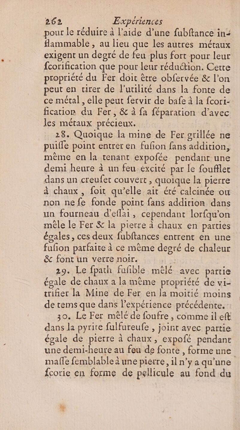 pour le réduire à l’aide d’une fubftance in- flammable , au lieu que les autres métaux exigent un degré de feu plus fort pour leur Ícorification que pour leur réduction. Cette propriété du Fer doit être obfervée &amp; l'on peut en tirer de l'utilité dans la fonte de ce metal , elle peut fervir de bafe à la fcori- fication du Fer, &amp; à fa féparation d'avec les métaux précieux. 28. Quoique la mine de Fer crillée ne puilfe point entrer en fufion fans addition, même en la tenant expofée pendant une demi heure à un feu excité par le foufllet dans un creufet couvert , quoique la pierre à chaux, foit qu’elle ait éré calcinée ou non nefe fonde point fans addirion dans un fourneau d'effai, cependant lorfqu’on mêle le Fer &amp; la pietre à chaux en parties égales , ces deux fubftances entrent en une fufion parfaite à ce méme degré de chaleur &amp; font un verre noir. 1a 29. Le fpath fufible mêlé avec partie égale de chaux a la même propriété de vi- trifier la Mine de Fer en la moitié moins de tems que dans l'expérience précédente. 30. Le Fer mêlé de foufre , comme il eft dans la pyrite fulfureufe , joint avec partie égale de pierre à chaux, expofe pendant une demi-heure au feu de fonte , forme une mafle femblable à une pierre , 1l n’y a qu'une fcorie en forme de pellicule au fond du