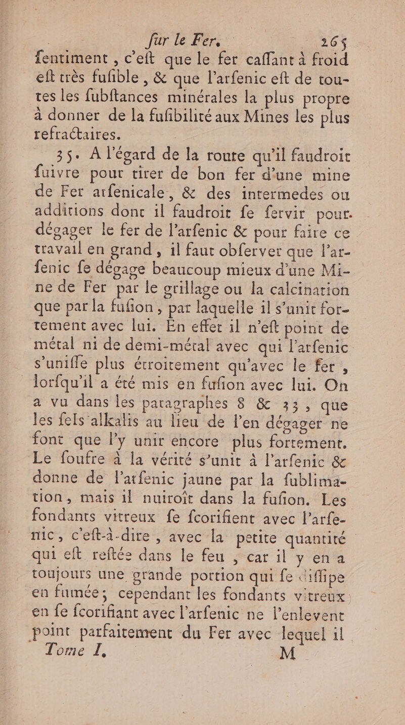 Ee far le Fen 736% fentiment , c'eft que le fer caffant à froid eft très fufible, &amp; que l'arfenic eft de tou- tes les fubftances minérales la plus propre à donner de la fufibilité aux Mines les plus refractaires. | 35. À l'égard de la route qu'il faudroit fuivre pour tirer de bon fer d'une mine de Fer atfenicale, &amp; des intermedes ou additions dont il faudroit fe fervir pour. dégager le fer de l’arfenic &amp; pour faire ce travail en grand, il faut obferver que l'ar- fenic fe dégage beaucoup mieux d'une Mi- ne de Fer par le grillage ou la calcination que par la füfion , par laquelle il s’unit for- tement avec lui. En effet il n’eft point de métal ni de demi- métal avec qui l'arfenic s'uniffe plus étroitement qu'avec le fer , lorfqu'il a été mis en fufion avec lui. On a vu dans les patagraphes 8 &amp; 33, que les feIs alkalis au lieu de l'en dégager ne font que l'y unir encore plus fortement. Le foufre à la vérité s'unit à l’arfenic &amp; donne de l'atfenic jaune par la fublima- tion, mais il nuiroit dans la füfion. Les fondants vitreux fe fcorifient avec l'arfe- nic, c’eft-4-dire , avec la petite quantité - qui eft reftée dans le feu , car il y ena toujours une grande portion qui fe Jiflipe en fumée; cependant les fondants vitreux en fe fcorifiant avec l’arfenic ne l'enlevent point parfaitement. du Fer avec lequel il Tome 4 - M
