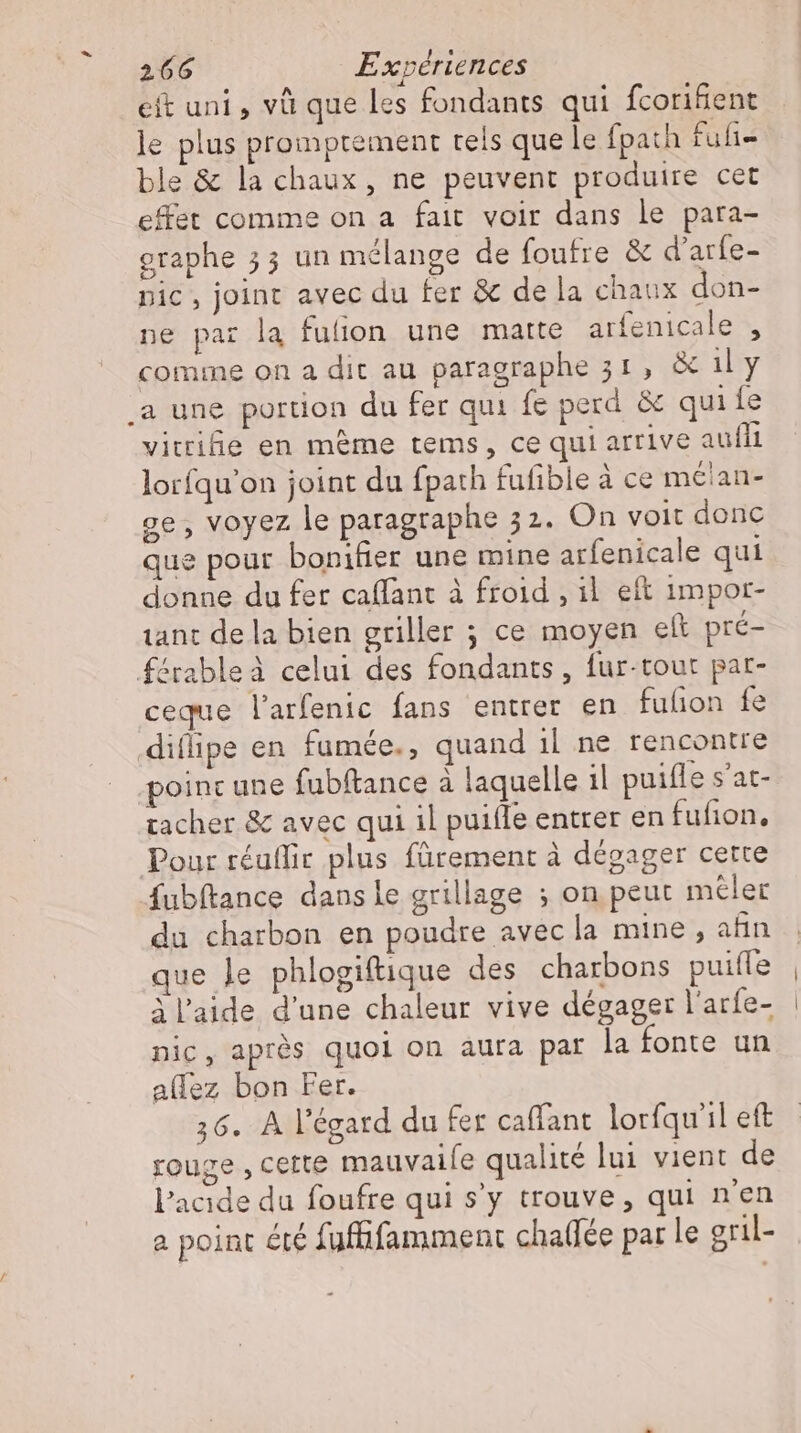 eft uni, và que les fondants qui fcorifient le plus promptement rels que le fpath fufi- ble &amp; la chaux, ne peuvent produire cet effet comme on a fait voir dans le para- graphe 55 un mélange de foufre &amp; d'atfe- pic, joint avec du fer &amp; de la chaux don- ne par la fulion une matte arfenicale , comme on a dit au paragraphe 31, &amp; il y „a une portion du fer qui fe perd &amp; quife vitriie en méme tems, ce qui arrive aufli lorfqu'on joint du fpath fufible à ce melan- ge, voyez le paragraphe 32. On voit donc que pour bonifier une mine arfenicale qui donne du fer caffant à froid , il eft impor- tant de la bien griller ; ce moyen eft pré- férable à celui des fondants , fur-tout par- ceque l’arfenic fans entrer en fufion fe diflipe en fumée., quand il ne rencontre ‚point une fubftance à laquelle il puifle s'ac- tacher &amp; avec qui il puifle entrer en fufion, Pour réuflir plus fürement à dégager certe fubftance dans le grillage ; on peut meler du charbon en poudre avec la mine , afin que Je phlogiftique des charbons puifle il'aide d'une chaleur vive dégager l'arfe- nic, aprés quoi on aura par la fonte un allez bon Fer. 36. A l'égard du fer caffant lorfquil eft rouge , cette mauvaife qualité lui vient de l'acide du foufre qui s’y trouve, qui n'en a point été fuffifamment chaffee par le gril-