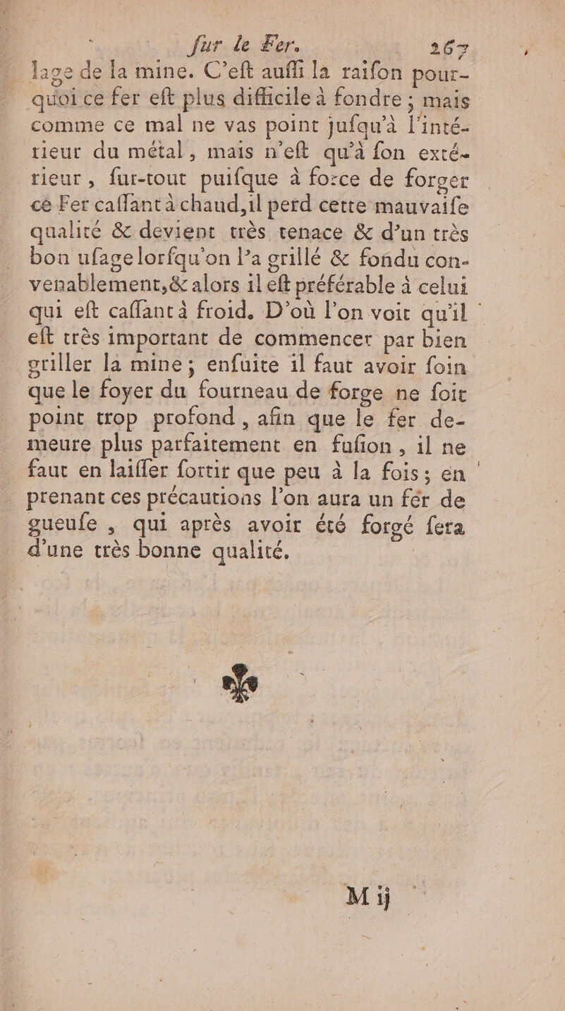 | Jur de Fer. 1 aps lage de la mine. C'eft aufli la raifon pour- RARE en Er quoi ce fer eft plus difficile à fondre ; mais comme ce mal ne vas point Jufqu'à l'inté- rieur du métal, mais n'eft qu'à fon exté- rieur, fur-tout puifque à force de forger ce Fer callantà chaud,il perd certe mauvaife qualité &amp; devient très tenace &amp; d'un très bon ufagelorfqu'on l’a grillé &amp; fondu con- venablement,&amp; alors il eft préférable à celui eft très important de commencer par bien que le foyer du fourneau de forge ne foit point trop profond, afin que le fer de- meure plus parfaitement en fufion , il ne faut en laiffer fortir que peu à la fois; en . prenant ces précautioas l'on aura un fér de gueufe , qui aprés avoir étó forgé fera d'une trés bonne qualité, | Mi