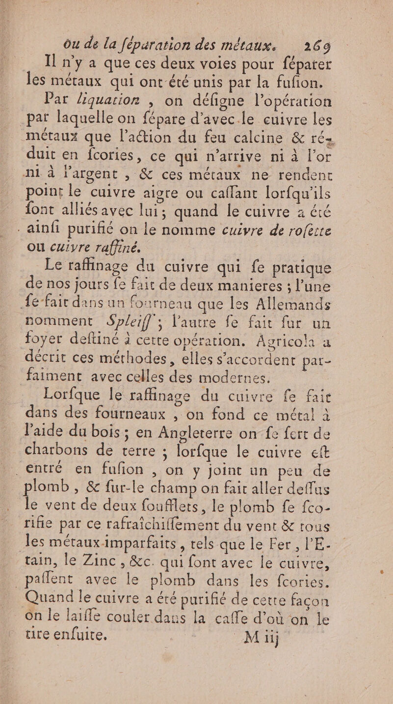 Il n'y a que ces deux voies pour fépater les métaux qui ont été unis par la fufion. Par liquarion , on défigne l'opération par laquelle on fépare d'avec le cuivre les métaux que l'a&amp;ion du feu calcine &amp; rés duit en fcories, ce qui n'arrive ni à l'or ni à l'argent , &amp; ces métaux ne rendent point le cuivre aigre ou caflant lorfquils font alliés avec lui; quand le cuivre a été . ainfı purifié on le nomme cuivre de rofette ou cuzyre raffiné. | | Le raffinage du cuivre qui fe pratique de nos jours fe fait de deux manieres ; l'une fe-fait dans un fourneau que les Allemands nomment dSpleiff; l'autre fe fait fur un foyer deftiné à cette opération. Agricola a décrit ces méthodes, elles s'accordent pat- faiment avec celles des modernes. | Lorfque le raffinage du cuivre fe fait dans des fourneaux , on fond ce métal à l'aide du bois ; en Angleterre on fe fcrt de charbons de terre ; lorfque le cuivre «t entré en fufion , on y joint un peu de plomb, &amp; fur-le champ on fait aller deffus le vent de deux foufllets, le plomb fe fco- rifie par ce rafraichiffement du vent &amp; tous les métaux imparfaits , tels que le Fer , l'E. tain, le Zinc , &amp;c. qui font avec le cuivre, _pañlent avec le plomb dans les fcories. Quand le cuivre a été purifié de cette façon on le laiffe couler dans la caffe d’où on le tire enfuite, Mu)