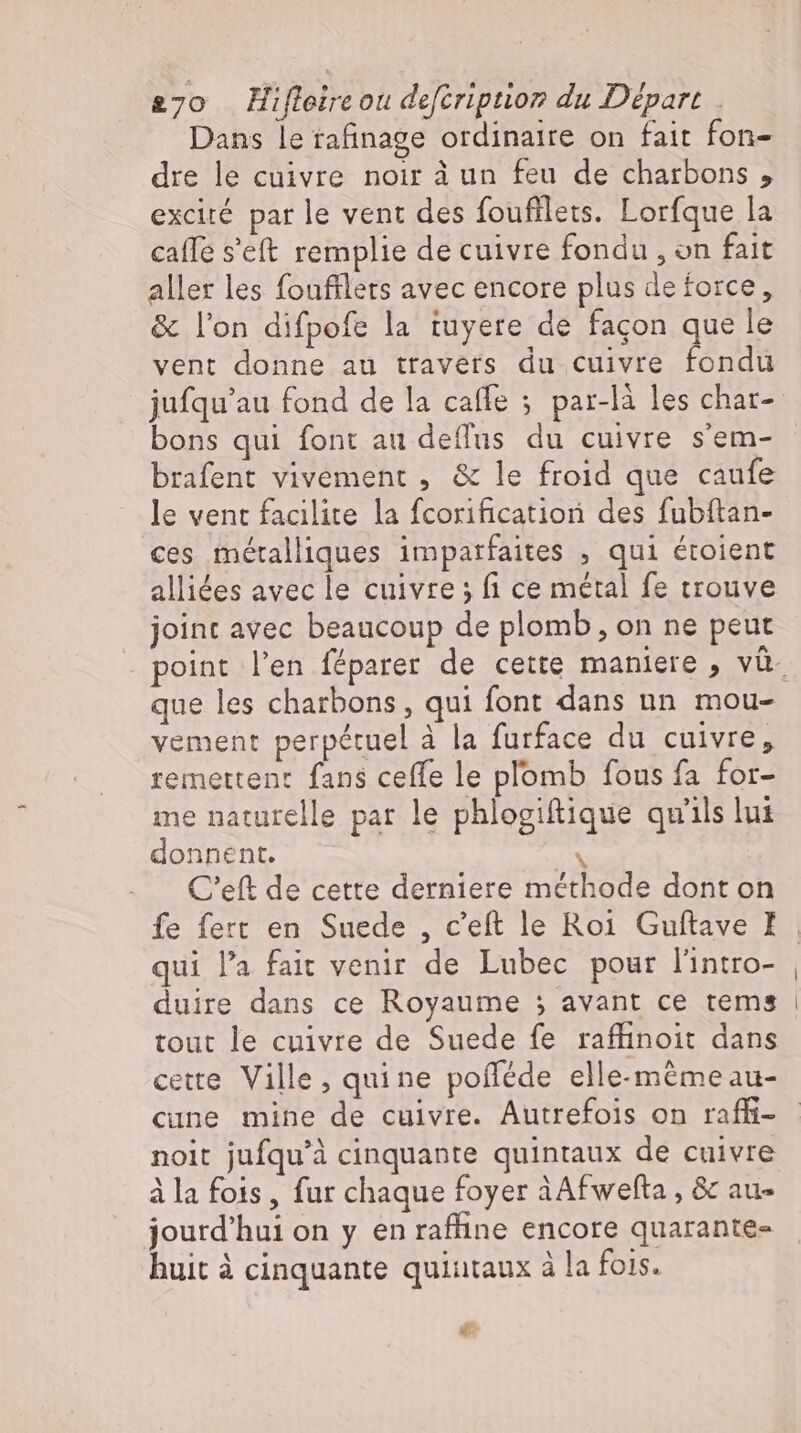 Dans le rafinage ordinaire on fait fon- dre le cuivre noir à un feu de charbons , exciré par le vent des foufilets. Lorfque la caffe s'eft remplie de cuivre fondu , on fait aller les foufflers avec encore plus deforce, &amp; l’on difpofe la tuyere de façon que le vent donne au travers du cuivre fondu bons qui font au deflus du cuivre s'em- brafent vivement , &amp; le froid que caufe le vent facilite la fcorification des fubítan- ces métalliques imparfaites , qui étoient alliées avec le cuivre; fi ce métal fe trouve joint avec beaucoup de plomb, on ne peut que les charbons , qui font dans un mou- vement perpétuel à la furface du cuivre, remettent fans ceffe le plomb fous fa for- me naturelle par le phlogiftique qu'ils lui donnent. TN . C'eft de cette derniere méthode dont on fe fert en Suede , c'eft le Roi Guftave I qui l'a fait venir de Lubec pour lintro- duire dans ce Royaume ; avant ce tems tout le cuivre de Suede fe raffinoit dans cette. Ville, quine pofféde elle-mémeau- cune mine de cuivre. Autrefois on raffi- noit jufqu'à cinquante quintaux de cuivre à la fois , fur chaque foyer àAfwefta , &amp; au- jourd’hui on y en rafline encore quarante- huit à cinquante quiutaux à la fois. dé