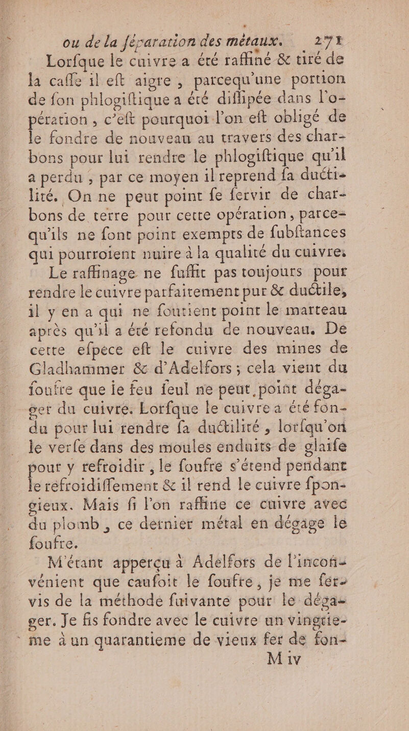 * Lorfque le cuivre a été raffiné &amp; tiré de la caffe il eft aigre , parcequ'une portion de fon phlogiftique a été diflipée dans l'o- pération , c'eft pourquoi l'on eft obligé de le fondre de nouveau au travers des char- bons pour lui rendre le phlogiftique qu'il a perdu ; par ce moyen il reprend fa ducti lité. On ne peut point fe fervir de char- bons de terre pour cette opération, parce- qu'ils ne font point exempts de fubftances qui pourroient nuire à la qualité du cuivre; Le raffinage ne fuffit pas toujours pour rendre le cuivre parfaitement pur &amp; ductile, il y en a qui ne foutient point le marteau aprés qu'il a été refondu de nouveau, De cette efpece eft le cuivre des mines de Gladhammer &amp; d’Adelfors ; cela vient du foufre que ie feu feul ne peut point déga- Ser du cuivre. Lorfque le cuivre a été fóns du pour lui rendre fa du&amp;tilité , lorfqu’on le verfe dans des moules enduits de glaife le refroidiffement &amp; il rend le cuivre fpon- eieux. Mais fi l'on rafliie ce cuivre avec du plomb , ce dernier métal en dégage le foufre. | M'étant apperçu à Adelfors de l'incoti- vénient que caufoit le foufre, je me fer- vis de la méthode fuivante pour le dega- ger. Je fis fondre avec le cuivre un vingtie-
