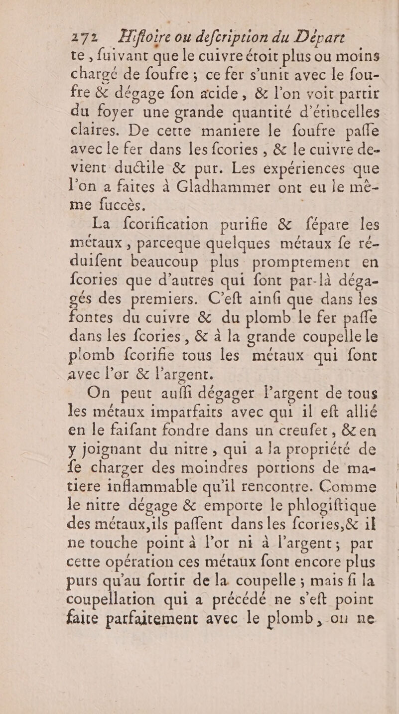 te , fuivant que le cuivre étoit plus ou moins chargé de foufre ; ce fer s'unit avec le fou- fre &amp; dégage fon acide, &amp; l'on voit partir du foyer une grande quantité d’érincelles claires. De cette maniere le foufre paffe avec le fer dans les fcories , &amp; le cuivre de- vient ductile &amp; pur. Les expériences que l'on a faites à Gladhammer ont eu le me- me fuccés. | La fcorification purifie &amp; fépare les métaux , parceque quelques métaux fe ré- duifent beaucoup plus promptement en Ícories que d'autres qui font par-là déga- gés des premiers. C'eft ainfi que dans les fontes du cuivre &amp; du plomb le fer paffe dans les fcories, &amp; à la grande coupellele plomb fcorifie tous les métaux qui font avec l'or &amp; l'argent. On peut aufli dégager l'argent de tous les métaux imparfairs avec qui il eft allié en le faifant fondre dans un creufet , Xen y joignant du nitre , qui a la propriété de fe charger des moindres portions de ma- tiere inflammable qu'il rencontre. Comme le nitre dégage &amp; emporte le phlogiftique des métaux,ils paffent dansles fcories,&amp; il ne touche pointà l'or ni à l'argent; par cette opération ces métaux font encore plus purs qu'au fortir de la coupelle ; mais fi la coupellation qui a précédé ne s'eft point faite parfaitement avec le plomb, ou ne