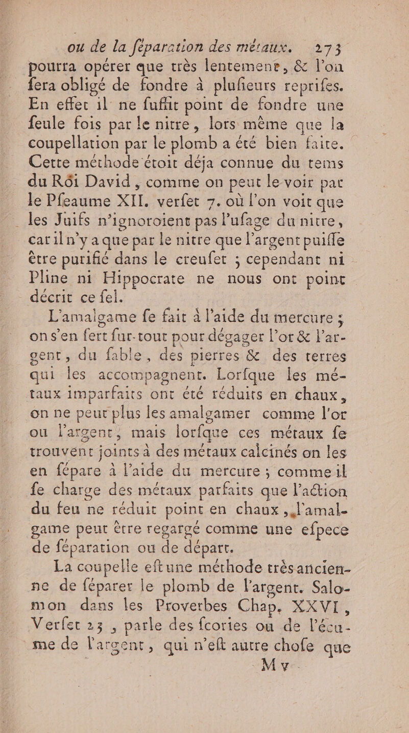 pourra opérer que très lentemene, &amp; l’on fera obligé de fondre à plufieurs reprifes. En effet il ne fufüit point de fondre une feule fois par le nitre, lors méme que la coupellation par le plomb a été bien faite. Cette méthode étoit déja connue du tems du Rói David , comme on peut le voir pat le Pfeaume XII. verfet 7. où l'on voit que .. les Juifs n'ignoroient pas l'ufage du nitre, car il n'y aque par le nitre que l'argent puiffe être purifié dans le creufet ; cependant ni Pline ni Hippocrate ne nous ont point décrit ce fel. | L'amalgame fe fait à l'aide du mercure ; ons'en fett fur-tout pour dégager l'or &amp; l'ar- gent, du fable, des pierres &amp; des terres qui les accompagnent. Lorfque les mé- taux imparfaits ont été réduits en chaux, on ne peut plus les amalgamer comme l'or ou l'argent, mais lorfque ces métaux fe trouvent joints à des métaux calcinés on les en fépare à l’aide du mercure ; commeil fe charge des métaux parfaits que l'action du feu ne réduit point en chaux ,,l'amal- game peut être regargé comme une efpece de féparation ou de départ. La coupelle eftune méthode trésancien- ne de féparer le plomb de l'argent. Salo- mon dans les Proverbes Chap, XXVI, Verfet 23 , parle des fcories ou de l'éca- me de l'argent, qui n'eft autre chofe que v.