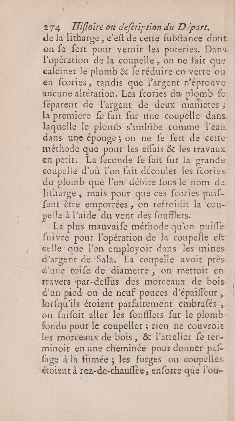 ? 274 Hifloire ou defeription du Depart. de la litharge , e’eft de cette fubftance dont on fe fert pour vernir les poteries. Dans l'opération de la coupelle , on ne fait que calciner le plomb &amp; le réduire en verre ou en fcories, tandis que l'argent n'éprouve aucune altération. Les fcories du plomb fe feparent de l'argent de deux manietes ; la premiere fe fait fur une coupelle dans. laquelle le plomb s'imbibe comme l'eau dans une éponge ; on ne fe fert de cette méthode que pour les effais &amp; les travaux. en petit. La feconde fe fait fur la grande coupelle d’où l'on fait découler les fcories- du plomb que l'on débite fous le nom de litharge , mais pour que ces fcories puif- fent être emporrées , on refroidit la cou- ;elle à l'aade du vent des foufflets. VES plus mauvaife méthode qu'on puiffe: fuivre pour l'opération de la coupelle eft celle que l'on employoit dans les mines. d'argent de ‘Sala. La coupelle avoit prés. d'une toife de diametre , on mettoit en travers par-deffus des morceaux de bois d'un pied: ou de neuf pouces d’épaiffeur . lorfqu'ils étoient parfaitement embrafes ,. on faifoit aller les fonfflets fur le plomb: fondu pour le coupeller ; rien ne couvroir les morceaux de bois, &amp; l'attelier fe ter- minoit en une cheminée pour donner paf- fage à la fumée ; les forges ou coupelles. &amp;tolent à rez-de-chauflee, enforte que l'ou-