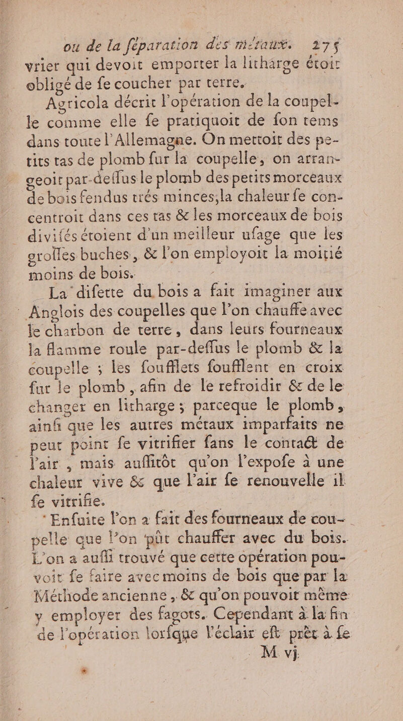 vrier qui devoit emporter la litharge etoir obligé de fe coucher par terre. Agricola décrit l'opération de la coupel- le comme elle fe pratiquoit de fon tems dans toute l'Allemagne. On mettoit des pe- tits tas de plomb fur la coupelle, on arran- geoit par-deífus le plomb des petits morceaux de boisfendus trés minces;la chaleur fe con- centroit dans ces tas &amp; les morceaux de bois divifes étoient d'un meilleur ufage que les grolles buches, &amp; l'on employoit la moitié moins de bois. eee La difette du bois a fait imaginer aux - Anglois des coupelles que l'on chauffe avec le charbon de terre, dans leurs fourneaux la lamme roule par-deffus le plomb &amp; la coupelle ; les foufllets foufllent en croix fur le plomb , afin de le refroidir &amp; dele changer en litharge ; parceque le plomb, ainfi que les autres métaux imparfaits ne peur point fe vitrifier fans le conta&amp; de l'air , mais auflitôt qu'on l'expofe à une chaleur vive &amp; que l'air fe renouvelle il fe vitrifie. | ; | — Enfuite l'on a fait des fourneaux de cou- _ pelle que l’on püt chauffer avec du bots. L'on a aufli trouvé que cette opération pou- voit fe faire avec moins de bois que par la Méthode ancienne , &amp; qu'on pouvoit méme y employer des fagots. Cependant à la fn de l'opération lorfque l'éclair eft. prét à fe | M vj *