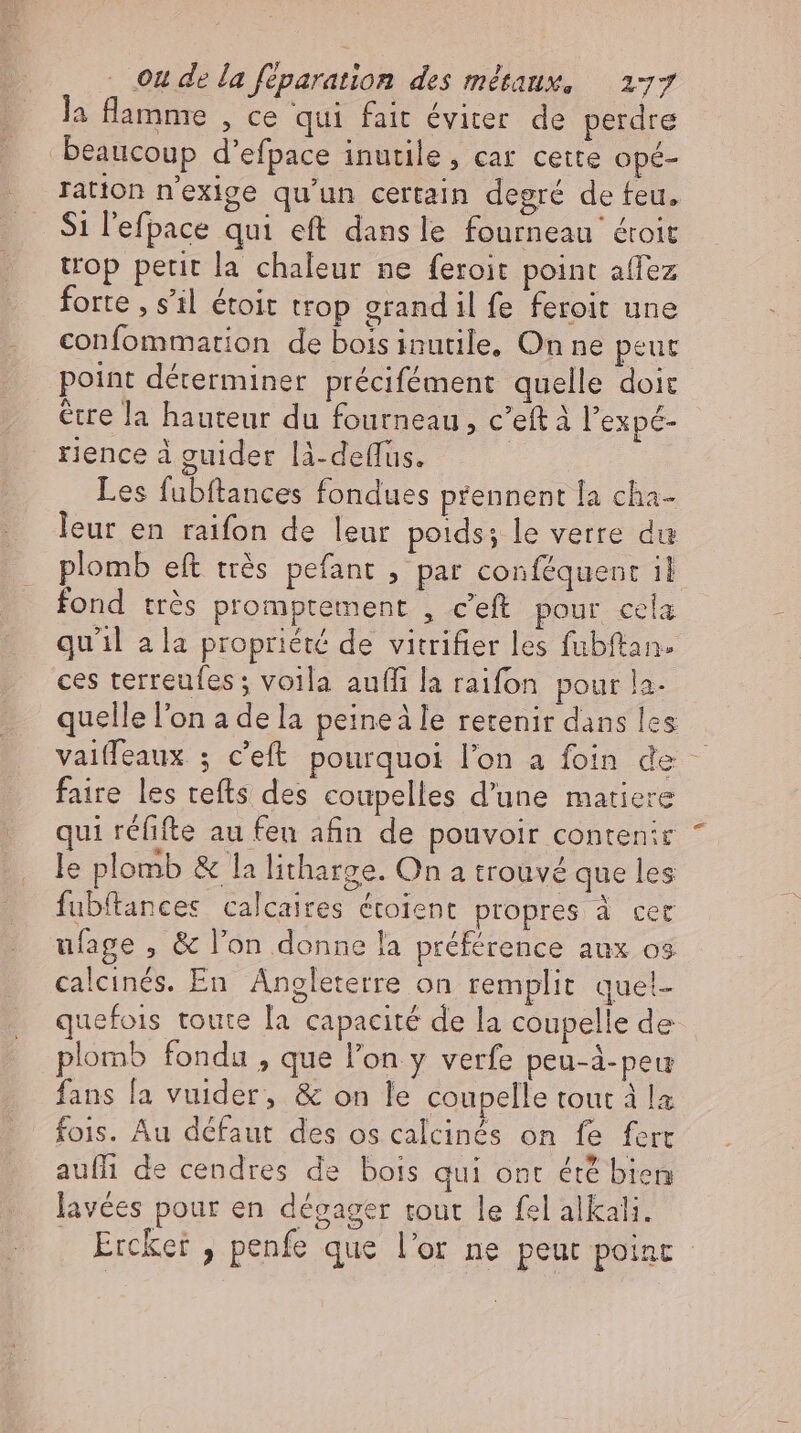 la flamme , ce qui fait éviter de perdre beaucoup d’efpace inutile, car cette opé- ration n'exige qu’un certain degré de feu. Si l’efpace qui eft dans le fourneau étoit trop petit la chaleur ne feroit point allez forte , s’il étoit trop grand il fe feroit une confommation de bois inutile, On ne peut point déterminer précifément quelle doit être la hauteur du fourneau, c'eftà l'expé- rience à guider lä-deffüs. Les fubftances fondues prennent la cha- leur en raifon de leur poids; le verre du plomb eft très pefant , par conféquent il fond très promptement , c'eft pour cela quil ala propriété de vitrifier les fubftan- ces terreufes ; voila aufli la raifon pour la. quelle l'on a de la peineäle retenir dans les vaiffeaux ; c’eft pourquoi l'on a foin de — faire les tefts des coupelles d'une matiere qui réfifte au feu afin de pouvoir contenir le plomb &amp; la litharge. On a trouvé que les fubftances calcaires étoient propres à cer ulage , &amp; l’on donne la préférence aux os calcinés. En Angleterre on remplit quel- quefois toute [a capacité de la coupelle de plomb fondu , que l'on y verfe peu-à-peu fans la vuider, &amp; on le coupelle tout à la fois. Au défaut des os calcinés on fe fert auflı de cendres de bois qui ont été bien lavées pour en dégager tout le fel alkali. Ercket , penfe que l'or ne peut point