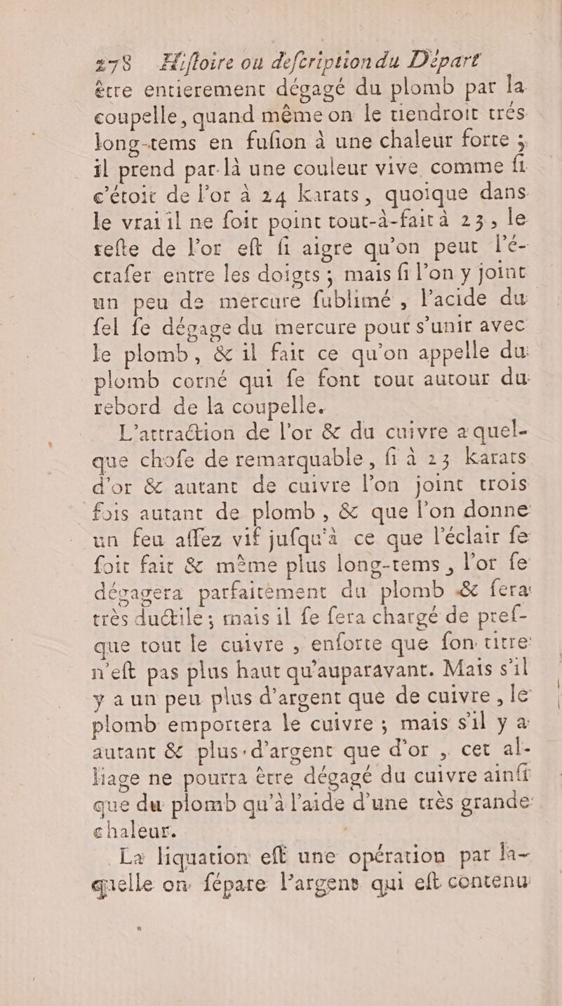 ètre entierement dégagé du plomb par la coupelle, quand méme on le tiendroit trés long-tems en fufion à une chaleur forte ; il prend par là une couleur vive comme fi c’etoit de l'or à 24 karats, quoique dans le vraiil ne foit point tout-à-faità 23, le refte de l'or eft fi aigre qu'on peut le- crafer entre les doigts ; mais fi l’on y joint un peu de mercure fublimé , l'acide du fel fe dégage du mercure pour s'unir avec le plomb, &amp; il fait ce qu'on appelle du plomb corné qui fe font tour autour du: rebord de la coupelle. L'attraction de l'or &amp; du cuivre a quel- que chofe de remarquable, fi à 23 karats d'or &amp; autant de cuivre l’on joint trois fois autant de plomb , &amp; que l'on donne un feu affez vif jufqu'à ce que l'éclair fe foit fait &amp; même plus long-tems , l'or fe dégagera parfaitement du plomb .&amp; fera: très du&amp;ile ; mais il fe fera chargé de pref- que tout le cuivre , enforte que fon titre n'eft pas plus haut qu'auparavant. Mats s'il y aun peu plus d'argent que de cuivre, le plomb emportera le cuivre; mais sil ya autant &amp; plus-d’argent que d'or , cet al- liage ne pourra étre dégagé du cuivre ainft que du plomb qu'à l'aide d'une très grande chaleur. La liquation eff une opération par la- quelle on fépare l’argens qui eft contenu *»