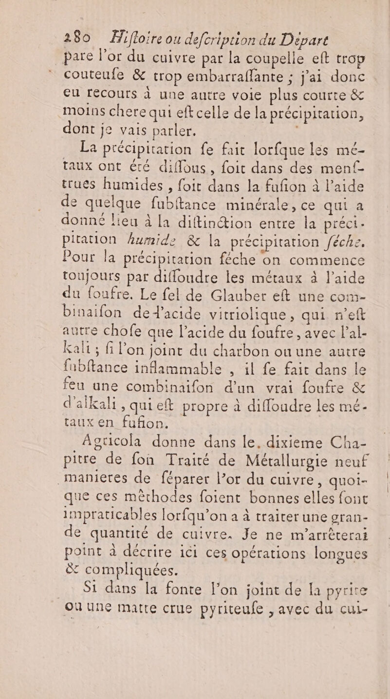 pare l'or du cuivre par la coupelle eft trop couteufe &amp; trop embarraffante ; j'ai donc eu récours à une autre voie plus courte &amp; moins cherequi eftcelle de la précipitation, dont je vais parler. La précipitation fe fait lorfque les mé- taux ont été diffous, foit dans des menf- trues humides , foit dans la fufion à l'aide de quelque fubitance minérale, ce qui a donné lieu à la diítin&amp;ion entre la préci- pitation humide &amp; la précipitation fechz, Pour la précipitation féche on commence toujours par diffoudre les métaux à l'aide du foufre. Le fel de Glauber et une com- binaifon ded’acide vitriolique , qui n’eft autre chofe que l'acide du foufre , avec l'al- kali ; fi l'on joint du charbon ou une autre fubftance inflammable , il fe fait dans le feu une combinaifon d'un vrai foufre &amp; d'alkali, quieft propre à diffoudre les mé- taux en fufion. Agticola donne dans le, dixieme Cha- pitre de fon Traité de Métallurgie neuf manietes de féparer lor du cuivre, quoi- que ces méthodes foient bonnes elles font impraticables lorfqu'on a à traiter une gran- de quantité de cuivre. Je ne m'arréterai point à décrire ici ces opérations longues &amp; compliquées. Si dans la fonte l'on joint de la pyrire ou une matre crue pyriteufe „avec du cui-