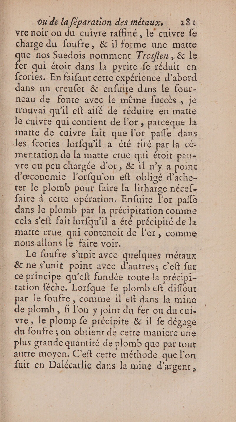 vre noir ou du cuivre raffiné, le cuivre fe charge du foufre, &amp; il forme une matte que nos Suedois nomment Troflen, &amp; le fer qui étoit dans la pyrite fe réduit en fcories. En faifant cette expérience d’abord dans un creufet &amp; enfuire dans le four- neau de fonte avec le mème fuccès , je trouvai qu'il eft aifé de réduire en matte le cuivre qui contient de l'or , parceque la matte de cuivre fait que l'or paffe dans les fcories lorfqu'il a été tiré par la cé- mentation de la matte crue qui étoit pau- vre ou peu chargée d'or, &amp; 1l n'y a point d'economie l’orfqu’on eft obligé d'ache- ter le plomb pour faire la litharge nécef- faire à cette opération. Enfuite l'or palle dans le plomb par la précipitation comme cela s'eft fait lorfqu'il a été précipité de la matte crue qui contenoit de l’or, comme nous allons le faire voir. Le foufre s’unit avec quelques méraux &amp; ne s'unit point avec d'autres; c'eft fur ce principe qu'eft fondée toute la précipi- tation féche. Lorfque le plomb eft diffout par le foufre , comme il eft dans la mine de plomb, fi l'on y joint du fer ou du cui- vre , le plomp fe précipite &amp; il fe dégage du foufre ; on obtient de cette maniere une plus grande quantité de plomb que par tout autre moyen. C'eft cette méthode que l'on fuit en Dalécarlie dans la mine d'argent,