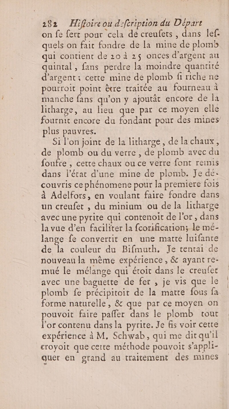 on fe fert pour cela de creufets , dans lef- quels on fait fondre de la mine de plomb qui contient de 20 à 25 onces d'argent au quintal, fans perdre la moindre quantité d'argent: cette mine de plomb fi riche ne pourroit point être traitée au fourneau à manche fans qu'on y ajoutát encore de la licharge, au lieu. que par ce moyen elle fournit encore du fondant pour des mines plus pauvres. Si l'on joint de la litharge, de la chaux, de plomb ou du verre , de plomb avec du foufte , cette chaux ou ce verre font reinis dans l'état d'une mine de plomb. Je de: couvris cephénomene pour la premiere fois à Adelfors, en voulant faire fondre dans un creufet , du minium ou de la litharge avec une pyrite qui contenoit de l'or, dans la vue d'en faciliter la fcorification; le mé- lange fe convertit en une matte luifante de la couleur du Bifmuth. Je tentai de nouveaula méme expérience , &amp; ayant re- mué le mélange qui étoit dans le creufet avec une baguette de fer , je vis que le plomb fe précipitoit de la matte fous fa forme naturelle, &amp; que par ce moyen on pouvoit faire paffer dans le plomb tout l'or contenu dans la pyrite. Je fis voir cette expérience à M. Schwab, qui me dit quil croyoit que cette méthode pouvoit s’appli- quer en grand au traitement des mines