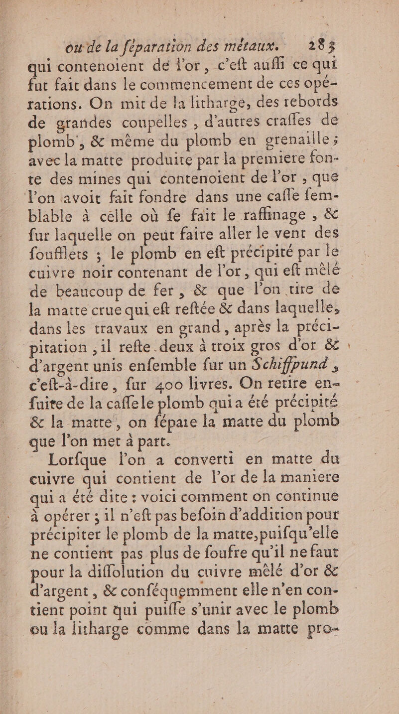 qui contenoient de l'or, c'eft aufh ce qui fut fait dans le commencement de ces opé- rations. On mit de la litharge, des rebords plomb, &amp; méme du plomb eu grenaille; avec la matte produite par la premiere fon- te des mines qui contenoient de l'or , que l'on avoit fait fondre dans une caffe fem- blable à celle où fe fait le raffinage , &amp; fur laquelle on peut faire aller le vent des foufflets ; le plomb en eft précipité par le £ de beaucoup de fer, &amp; que l'on tire de la matte crue qui eft reftée &amp; dans laquelle, dans les travaux en grand, après la préci- - d'argent unis enfemble fur un Schiffpund , c'eft-à-dire, fur 400 livres. On retire en- fuite de la caffele plomb quia éié précipité &amp; la matte, on fépaie la matte du plomb . que l'on met à part. | Lorfque lon a converti en matte du cuivre qui contient de l'or de la maniere qui a été dite : voici comment on continue à opérer 5 il n’eft pas befoin d’addition pour précipiter le plomb de la matte,puifqu’elle ne contient pas plus de foufre qu'il ne faut pour la diffolution du cuivre mêlé d'or &amp; d’argent , &amp; conféquemment elle n’en con- tient point qui puiffe s'unir avec le plomb ou la litharge comme dans la matte pro- ne