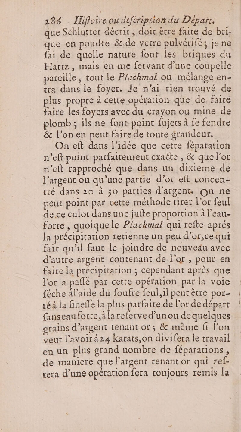 que Schlurter décrit , doit être faite de bri- que en poudre &amp; de verre pulvérifé; je ne fai de quelle nature font les briques du Hartz , mais en me fervant d'une coupelle pareille, tout le Plachmai ou mélange en- tra dans le foyer. Je n'ai rien trouvé de plus propre à cette opération que de. faire faire les foyers avec du crayon ou mine de plomb ; ils ne font point fujetsä fe fendre &amp; l'on en peut fairede toute grarídeur. On eft dans l'idée que cette féparation n'eft point patfaitemeut exacte , &amp; quel'or n'eft rapproché que dans un dixieme de l'argent ou qu'une partie d'or eft concen- tré dans 20 à 30 parties d'argent. On ne peut point par cette méthode tirer l'or feul de ce culot dans une jufte proportion à l'eau- forte , quoique le Plachmal qui refte aprés la précipitation retienne un peu d’or,ce qui fait qu'il faut le joindre de nouveäu avec d'autre argent contenant de l'or , pour en faire la précipitation ; cependant après que l'or a paffé par cette opération par la voie féche àl’aide du foufre feul,1l peut ètre por- téà la fineffe la plus parfaite de l'or de départ fanseau forte, à lareferved'un ou de quelques grains d'argent tenant or; &amp; méme fi l'on veut l'avoirà24 karats,on divifera le travail en un plus grand nombre de féparations , de maniere que l'argent tenant or qui ref- tera d'une opération fera toujours remis la