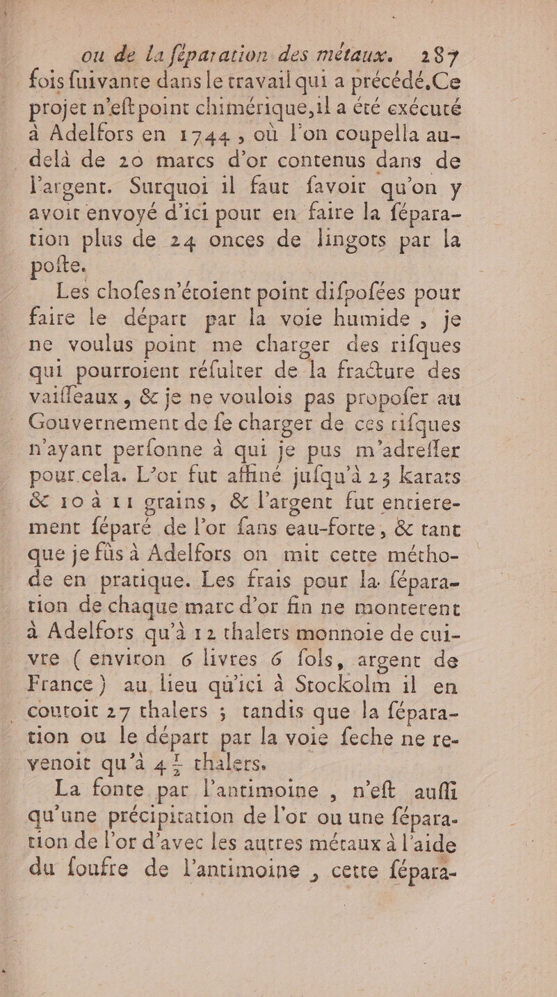 _ fois fuivante dans le travail qui a précédé.Ce projet n'eft point chimérique,il a été exécuté à Adelfors en 1744 ; où l'on coupella au- . delà de 20 marcs d'or contenus dans de l'argent. Surquoi ıl faut favoir qu'on y avoit envoyé d'ici pour en faire la fépara- tion plus de 24 onces de lingots par la oite. Les chofesn'étotent point difoofées pour faire le départ par la voie humide , je ne voulus point me charger des rifques qui pourroient réfulter de la fracture des vaiffeaux , &amp; je ne voulois pas propofer au Gouvernement de fe charger de ces rifques n'ayant perfonne à qui je pus m'adrefler pour.cela. L’or fut affiné jufqu'à 23 karats &amp; 10 à 11 grains, &amp; l'argent fut enriere- ment féparé de l'or fans eau-forte, &amp; tanc que jefüsà Adelfors on mit cette métho- de en pratique. Les frais pour la fépara- tion de chaque marc d'or fin ne monterent à Adelfors qu'à 12 thalets monnoie de cui- vre (environ 6 livres 6 fols, argent de France) au lieu qu'ici à Stockolm il en , Coutoit 27 thalers ; tandis que la fépara- tion ou le départ par la voie feche ne re- venoit qu'à 42 thalers. La fonte par l'antimoine , n'eft auf qu'une précipitation de l'or ou une fépara- tion de l'or d'avec les autres métaux à l'aide du foufre de l'antimoine , cette fépara-