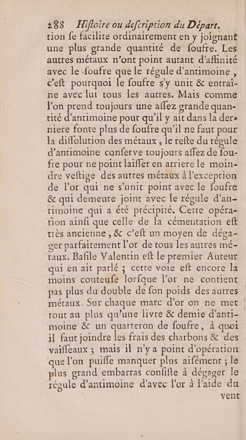 tion fe facilite ordinairement en y joignant une plus grande quantité de foufre. Les autres métaux n'ont point autant d'affinité avec le -foufre que le régule d’antimoine , Ceft pourquoi le foufre s'y unit &amp; entrai- ne avec lui tous les autres. Mais comme l'on prend toujours une aflez grande quan- tité d'antimoine pour qu'il y ait dans la der» nlere fonte plus de foufre qu'il ne faut pour la diflolution des métaux , le refte du régule d’antimoine conferve toujours affez de fou- fre pour ne point laiffer en arrierele moin- dre veftige des autres métaux à l'exception de l'or qui ne s'unit point avec le foufre &amp; qui demeure joint avec le régule d'an- rimoine qui a été précipité. Cette opéra- tion ainfi que celle de la cémentation eft très ancienne , &amp; c’eft un moyen de déga- ger parfaitement l'or de tous les autres mé- taux. Bafile Valentin eft le premier Auteur qui en ait parlé ; cette voie eft encore la moins couteufe lorfque l'or ne contient pas plus du double de fon poids des autres métaux. Sur chaque marc d'or on ne met tout au plus qu'une livre &amp; demie d'anti- moine &amp; un quarteron de foufre, à quoi il faut joindre les frais des charbons &amp; des vaiffeaux ; mais il n'y a point d'opérauon quel'on puiffe manquer plus aifément ; le lus grand embarras confifte à dégager le régule d’antimoine d'avec l'or à l'aide du vent