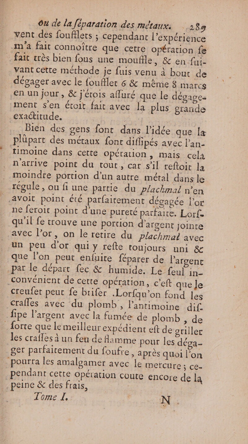 went des foufflets ; cependant l'expérience m'a fait connoitre que cette opération fe fait très bien fous une mouflle, & en fui. vant cette méthode je fuis venu à bout de dégager avec le foufllet 6 & même 8 marcs$ ‚en un jour, & j'étois alluré que le degage- ment sen étoit fait avec la plus grande exactitude. | | : Bien des gens font dans l'idée que la plüpart des métaux font diflipés avec l'an- timoine dans cette opération , mais cela n'arrive point du tout, car s'il reftoir la moindre portion d'un autre. métal dans le régule, ou fi une partie du plachmal n'en avoit point été parfaitement dégagée l'or ne feroit point d’une pureté parfaite. Lorf- qu'il fe trouve une portion d'argent jointe avec l'or, on le retire du plachmal avec un peu d'or quiy refte toujours uni & que l'on peut eníuite féparer de l'argent parle départ fec & humide. Le feul in- Convénient de cette opération, c’eft que Je creufet peut fe brifer .Lorfqu’on fond les erafles avec du plomb , l'antimoine dif- fipe l'argent avec la fumée de plomb , de Sorte que le meilleur expédient eft de griller les crafles à un feu de lamme pour les dega- ger parfaitement du foufre, après quoi l’on pourra les amalgamer avec le mercure ; ce- | pendant cette Opération coute encore de la _ peine & des frais,