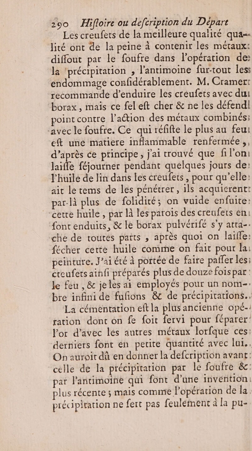 Les creufets de la meilleure qualité qua-- lité ont de la peine à contenir les métaux: diffout par le foufre dans l'opération de: la ‘précipitation , l'antimoine fur-tout les: endommage confidérablement. M. Cramer: recommande d'enduire les creufets avec dui borax , mais ce fel eft cher &amp; ne les défendl point contre l'a&amp;ion des métaux combinés: ‘avec le foufre. Ce qui réfifte le plus au feu eft une matiere inflammable renfermée ,, d'aprés ce principe, jai trouvé que fil'oni laiffe féjoutner pendant quelques jours de: l'huile de lin dans les creufets , pour qu'elle: ait le tems de les pénétrer, ils acquierent: par.là plus de {olidité; on vuide enfuite: cette huile , par là les parois des creufets eni font enduits, &amp; le borax pulvérifé s'y atta-: che de toutes parts , aprés quoi on laiffe: fécher cette huile comme on fait pour lai peinture. J’ai été à portée de faire patfer les; cteufets ainfi préparés plus de douze foispar: le feu , &amp; jeles ai employés pour un nom-: bre infini de fufions &amp; de précipitations. La cémentation eft la plus ancienne opé-: ration dont on fe foit fervi pour féparer: lor d’avec les autres métaux lorfque ces: derniers font en petite quantité avec lui. On auroir dà en donner la defcription avant: celle de la précipitation par le foufre &amp;: par l'antimoine qui font d'une invention | plus récente ; mais comme l'opération de la. précipitation ne fert pas feulement à la pu-