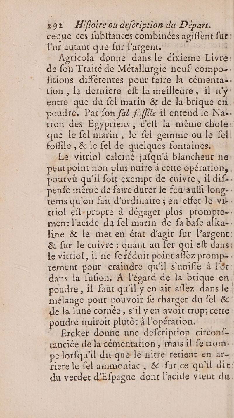 ceque ces fubftances combinées agiflent fur: l'or autant que fur l'argent. Agricola donne dansle dixieme Livre: de fon Traité de Métallurgie neuf compo- fiions différentes pour faire la cémenta- tion , la derniere eft la meilleure, il n'y: entre que du fel marin &amp; de la brique en poudre. Par fon fal foffile il entend le Na- iron des Egypriens, c'eft la méme chofe: que le fel marin , le fel gemme ou le fel. foffile , &amp; le fel de quelques fontaines, Le vitriol calciné jufqu’a blancheur ne: peut point non plus nuire à cette opération, , pourvü qu'il foit exempt de cuivre, 1] dıf-. ‘penfe même de faire durer le feu'auffi long- tems qu'on fait d'ordinaire 5 en effec le vie. triol eft- propre à dégager plus prompre-' ment l'acide du fel marin de fa bafe alka-. line &amp; le met en état d'agir fur l'argent: &amp; fur le cuivre : quant au fer qui eft dans: le vitriol , ıl ne feréduit point aflez promp- : tement pour craindre qu'il s'uniffe à l'ór: dans la fufion. À l'égard de la brique en. poudre , il faut qu'il y en ait aflez dans le mélange pour pouvoir fe charger du fel &amp; de la lune cornée, s'il y en avoit trop: cette poudre nuiroit plutôt à l'opération. Ercker donne une defcription circonf- tanciée de la cémentation , mais il fe trom- pe lorfqu'il dit que lé nitre retient en ar- riere le fel ammoniac , &amp; fur ce qu'il dit: du verdet d’Efpagne dont l'acide vient du.