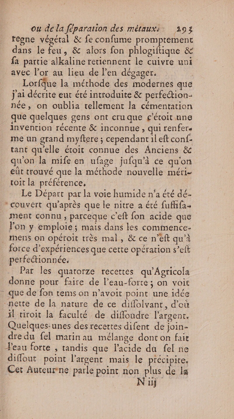 regne végétal &amp; fe confume promptement dans le feu, &amp; alors fon phlogiftique &amp; fa partie alkaline retiennent le cuivre uni avec l'or au lieu de l'en dégager. | LorfQue la méthode des modernes que j'ai décrite eut été introduite &amp; perfeétion- née, on oublia tellement la cémentation que quelques gens ont eruque c'étoit une invention récente &amp; inconnue , qui renfers me un grand myftere ; cependant il eft conf- tant qu'elle étoit connue des Anciens &amp; qu'on la mife en ufage jufqu'à ce qu'on eût trouvé que la méthode nouvelle méri- toit la préférence, | br Le Départ par la voie humide n'a été dé couvert qu'après que le nitre a été fuffifa- ment connu , parceque c'eft fon acide que l'on y emploie; mais dans les commence- mens on opétoit très mal, &amp; ce n'eft qu'à -. force d'expériences que cette opération s’eft perfectionnée. _ Par les quatorze recettes qu’Agricola donne pour faire de l'eau-forte; on voit - que de fon tems on n’avoit point une idée nette de la nature de ce diffolvant, d’où il tiroit la faculté de diffoadre l'argent. Quelques-unes des recettes difent de join- dredu fel marinau mélange donton fait eau forte , tandis que l'acide da fel ne diffout point l'argent. mais le précipite, Cet Auteurne parle point Non qus de la uj