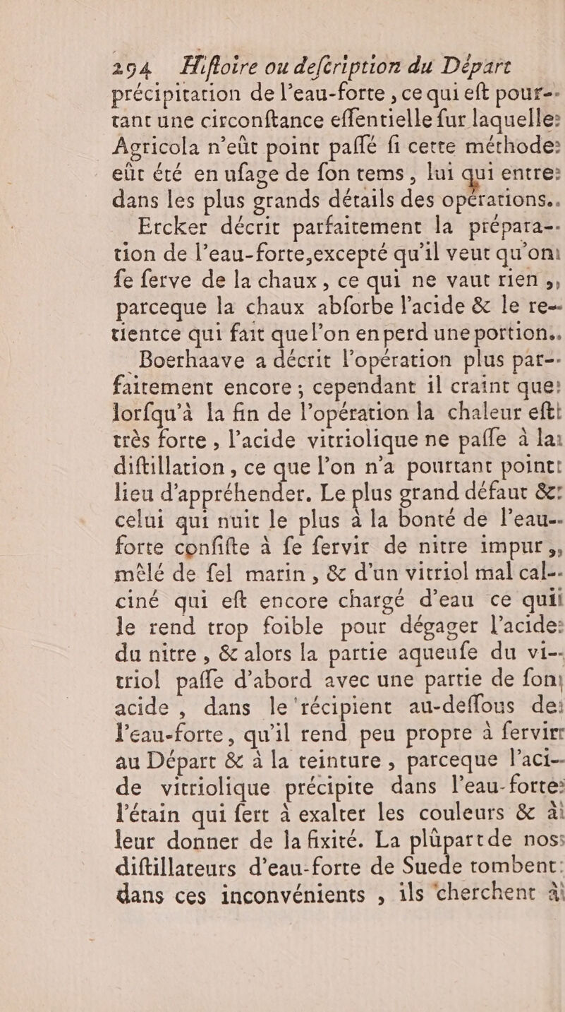 précipitation de l'eau-forte , ce qui eft pour-- tant une circonftance effentielle fur laquelle: Agricola n'eüt point pafle fi cette méthode: eüt été en ufage de fon tems , lui qui entre: dans les plus grands détails des opérations. Ercker décrit parfaitement la prepara-- tion de l’eau-forte,excepte qu'il veut qu'oni fe ferve de la chaux, ce qui ne vaut rien, parceque la chaux abforbe l'acide &amp; le re-- tientce qui fait quel’on en perd une portion.. Boerhaave a décrit l'opération plus par-- faitement encore ; cependant il craint que: lorfqu'à la fin de l'opération la chaleur eftt trés forte , l'acide vitriolique ne pafle à la: diftillation , ce que l'on n'a pourtant point: lieu d'appréhender. Le plus grand défaut &amp;: celui qui nuit le plus à la bonté de l'eau-- forte confifte à fe fervir de nitre impur ,, mêlé de fel matin , &amp; d'un vitriol mal cal-- ciné qui eft encore chargé d'eau ce quii le rend trop foible pour dégager l'acide: du nitte , &amp; alors la partie aqueufe du vi-- triol paffe d'abord avec une partie de fon; acide , dans le récipient au-deffous de: l'eau-forte, qu'il rend peu propre à fervirr au Départ &amp; à la teinture , parceque l'aci-- de vitriolique précipite dans l’eau-forte: l'étain qui fert à exalter les couleurs &amp; ài leur donner de la fixité. La plüpartde nos: diftillateurs d'eau-forte de Suede tombent: dans ces inconvénients , ils cherchent à: