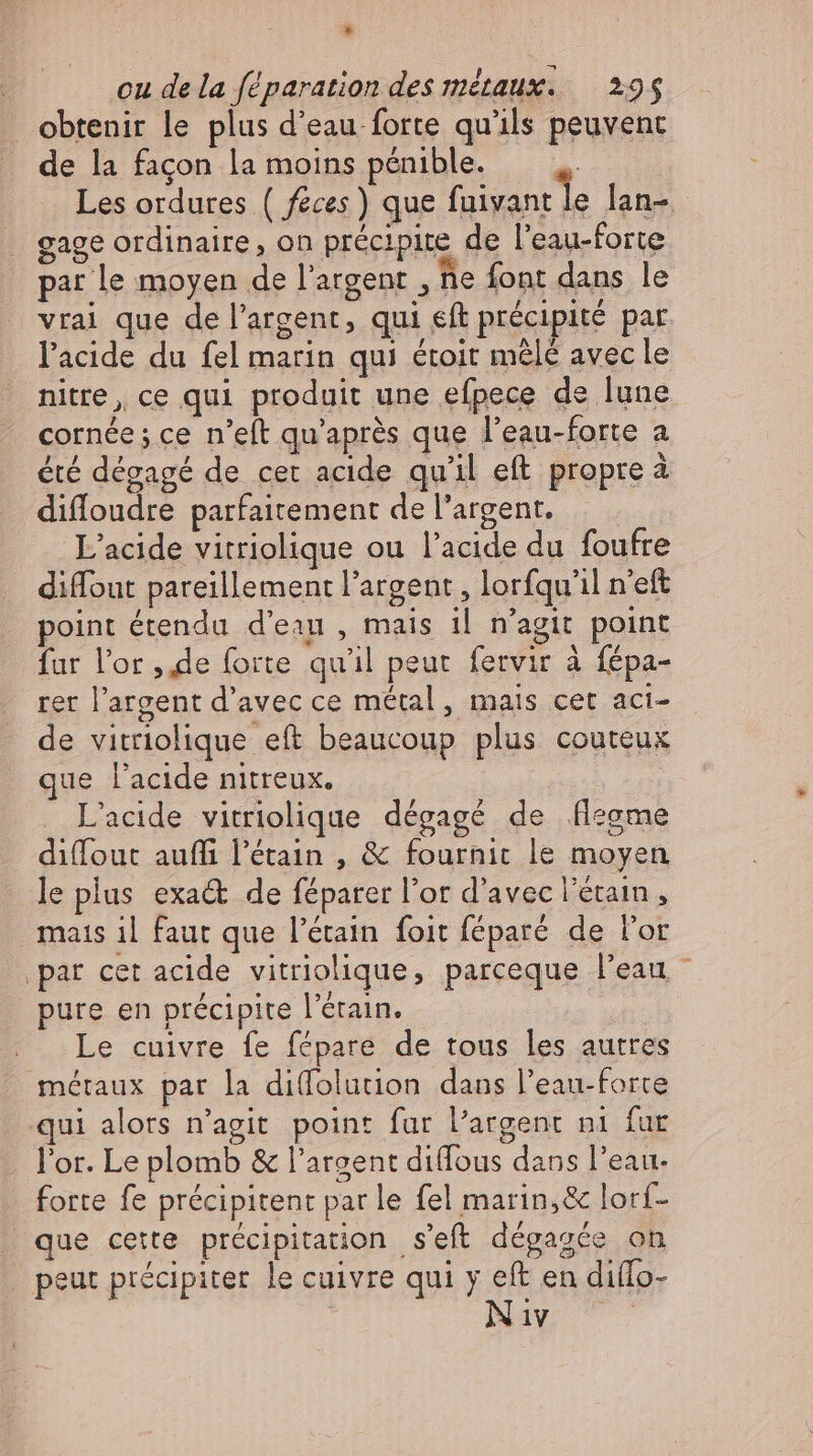 * cu de la féparation des métaux. — 295 obtenir le plus d'eau forte qu'ils peuvent de la facon la moins pénible. Les ordures ( feces) que fuixapr le lan- gage ordinaire , on précipite de l'eau-forte par le moyen de l'argent ‚he font dans le vrai que de l'argent, qui eft précipité par l'acide du fel marin qui étoit mélé avec le nitre, ce qui produit une efpece de lune cornée ; ce n'eft qu'après que l'eau-forte a été dégagé de cet acide qu'il eft. propre à difloudre parfaitement de l'argent. L'acide vitriolique ou l'acide du foufre diffout pareillement l'argent , lorfqu'il n'eft point étendu d'eau , mais il n'agit point fur l'or , de forte qu'il peut fervir à fépa- rer l'argent d'avec ce métal , mais cet aci- de vitriolique eft beaucoup plus couteux que l'acide nitreux. L'acide vitriolique dégagé de flegme diffout auffi l'étain , &amp; fournir le moyen le plus exa&amp; de féparer l'or d'avec l’eraın , mats il faut que l'étain foit féparé de l'or ‚par cet acide vitriolique, parceque l'eau pure en précipite l'étain. | Le cuivre fe fépare de tous les autres métaux par la difolution dans l’eau-forte ui alors n’agit point fur l'argent n1 fur l'or. Le plomb &amp; l'argent diffous dans l’eau forte fe précipitent par le fel marin,&amp; lorf- que cette précipitation s'eft dégagée on peut précipiter le cuivre qui y eft en diflo- | Nav ©