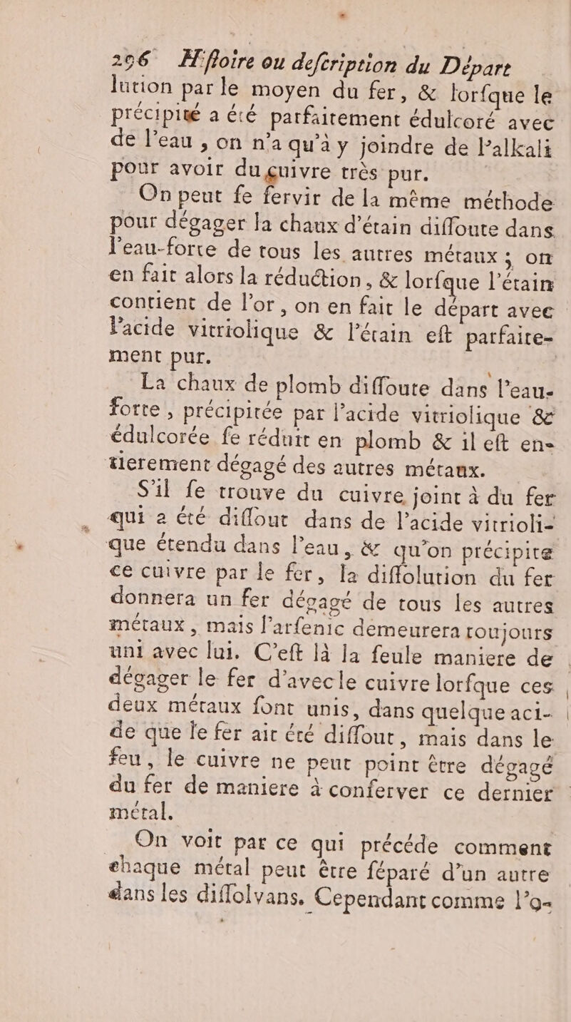 - 206 foire ou defeription du Départ lution parle moyen du fer, &amp; lorfque le précipité a été parfaitement édulcoré avec de l'eau , on n’a qu'à y joindre de l'alkali pour avoir duguivre trés pur. On peut fe fervir de la méme méthode pour dégager la chaux d'étain diffoute dans l'eau-forte de tous les autres métaux ; on en fait alors la réduction, &amp; lorfque l'étain contient de l'or , on en fait le départ avec l'acide vitriolique &amp; l'éain eft parfaite- ment pur. La chaux de plomb diffoute dans Peau- forte, précipitée par l'acide vitriolique &amp; édulcorée fe réduit en plomb &amp; il eft en- tierement dégagé des autres métaux. S'il fe trouve du cuivre joint à du fer qui a été diflout dans de l'acide vitrioli- que étendu dans l’eau, &amp; qu'on précipite ce cuivre par le fer, la diffolution du fer donnera un fer dégagé de tous les autres métaux , mais l’arfenıc demeurera roujours dégager le fer d'avecle cuivre lorfque ces deux métaux font unis, dans quelque aci- de que le fer ait &amp;é diffout, mais dans le feu, le cuivre ne peut point être dégagé du fer de maniere à conferver ce dernier metal. On voit pat ce qui précéde comment ehaque metal peut être féparé d’un autre dans les diffolvans. Cependant comme l’o-