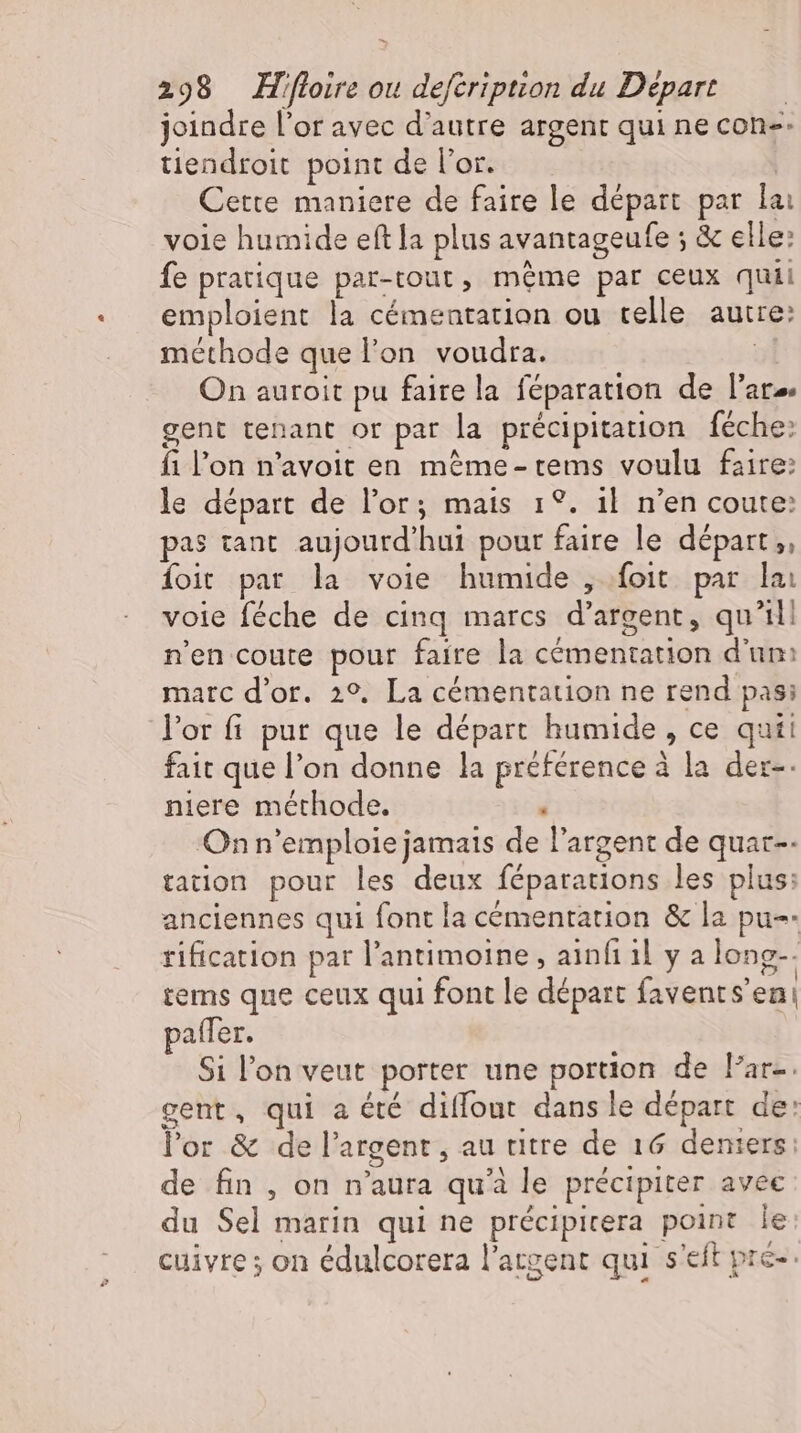 joindre l'or avec d'autre argent qui ne con-- tiendroit point de l'or. Cette maniere de faire le départ par lai voie humide eftla plus avantageufe ; &amp; elle: fe pratique par-tout, méme par ceux quii emploient la cémentation ou telle autre: méthode que l’on voudra. | On auroit pu faire la féparation de l'ate gent tenant or par la précipitation féche: fi l'on n'avoit en méme- tems voulu faire: le départ de l'or; mais 1°. il n'en coute: pas tant aujourd'hui pour faire le départ ,, foit par la voie humide , foit par lai voie féche de cinq marcs d'argent, qu'il! n'en coute pour faire la cémentation d'un: marc d'or. 29. La cémentation ne rend pas; l'or fi pur que le départ humide, ce quii fait que l'on donne la préférence à la der-- niere méthode. , On n'emploie jamais de l'argent de quar-- tation pour les deux féparations les plus: anciennes qui font la cémentation &amp; la pu-- rification par l'antimoine, ainfi il y a long-. tems que ceux qui font le départ favents'eni patfer. Si l'on veut porter une portion de Far. gent, qui a été diffout dans le départ de: l'or &amp; de l'argent, au titre de 16 deniers: de fin , on n'aura qu'à le précipiter avec du Sel marin qui ne précipitera point le cuivre ; on édulcorera l'atgent qui s'eft pre-