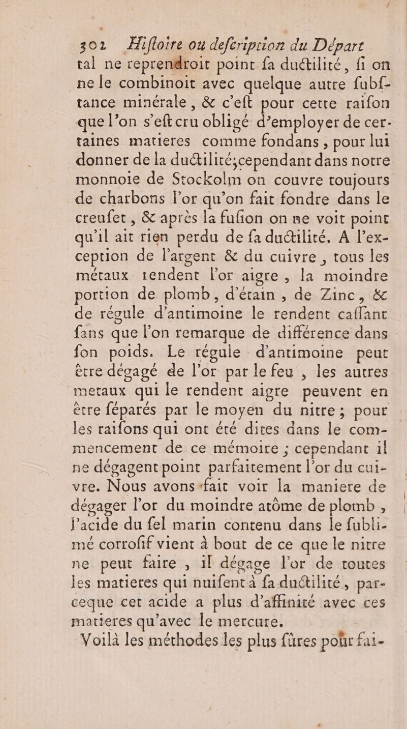 tal ne reprendroit point fa ductilité, fi on ne le combinoit avec quelque autre fubf- tance minérale, & c'eft pour cette raifon que l'on s’eft cru obligé d'employer de cer- taines matieres comme fondans , pour lui donner de la ductilité;cependant dans notre monnoie de Stockolm on couvre toujours de charbons l'or qu'on fait fondre dans le creufet , & apres la fufion on ne voit point qu'il ait rien perdu de fa ductilité. A l'ex- ception de l'argent & du cuivre , tous les métaux rendent lor aigre , la moindre portion de plomb, d'étain , de Zinc, & de régule d'antimoine le rendent caffant fans que l'on remarque de différence dans fon poids. Le régule d’antimoine peut etre dégagé de l'or par le feu , les autres metaux qui le rendent aigre peuvent en ètre féparés par le moyen du nitre; pour les raifons qui ont été dites dans le com- mencement de ce mémoire ; cependant il ne dégagent point parfaitement l'or du cui- vre. Nous avons-fait voir la maniere de dégager l'or du moindre atóme de plomb , l'acide du fel marin contenu dans le fubli- mé corrofif vient à bout de ce que le nitre ne peut faire , il dégage l'or de toutes les matieres qui nuifent à fa ductilité, par- ceque cet acide a plus d'affinité avec ces matieres qu'avec le mercure. Voilà les méthodes les plus füres polir £ai-