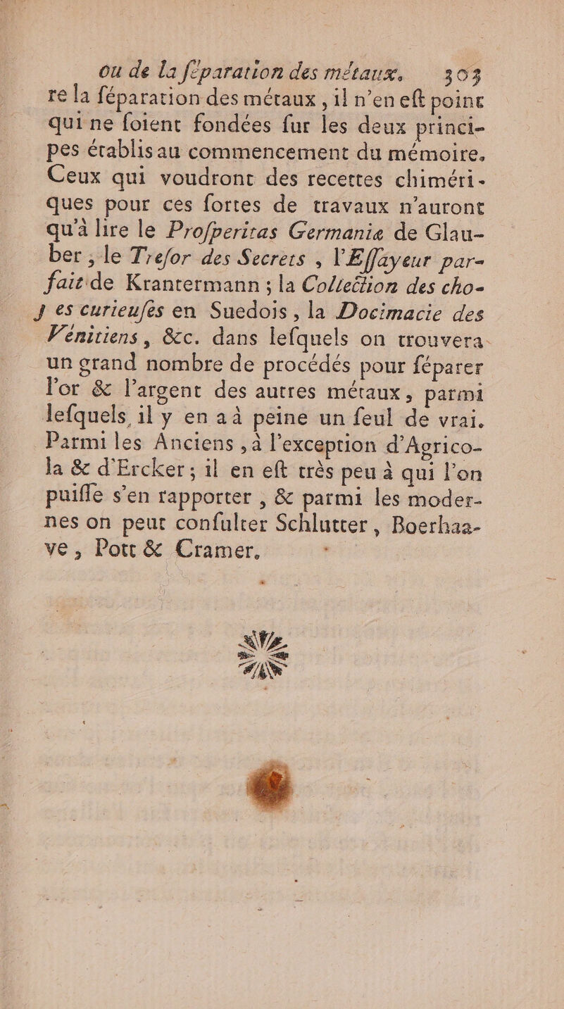 re la féparation des métaux , il n'en eft point qui ne foient fondées fur les deux princi- pes établis au commencement du mémoire, Ceux qui voudront des recettes chiméri- ques pour ces fortes de travaux n'auront qui lire le Profperiras Germanie de Glau- ber ‚le Trefor des Secrets , VEffayeur par- fait de Krantermann ; la Co/te&amp;ion des cho- J es curieufes en Suedois , la Docimacie des Fénitiens , &amp;c. dans lefquels on trouvera. un grand nombre de procédés pour féparer ler &amp; l'argent des autres métaux, parmi lefquels il y en a à peine un feul de vrai. Parmi les Anciens , à l'exception d'Agrico- la &amp; d’Ercker; il en eft très peu à qui l'on puiffe s'en rapporter , &amp; parmi les moder- nes on peut confulter Schlutter , Boerhaa- ve, Pott &amp; Cramer, à Az > un TS d
