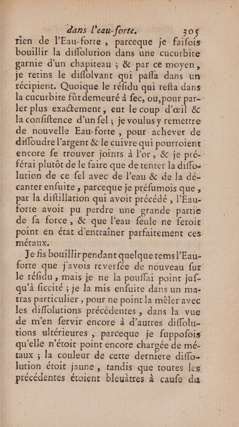 dans l’eau-forte. 30$ rien de l’Eau-forte , parceque je faifois bouillir la diffolution dans une cucurbite garnie d'un chapiteau ; &amp; par ce moyen, je reins le diflolvant qui paffa dans un récipient. Quoique le réfidu qui refta dans la cucurbite füt demeuré à fec, ou,ponr par- ler plus exa&amp;ement , eut le coup d'œil &amp; la confiftence d’un fel ; je voulus y remettre de nouvelle Eau-forte , pour achever de difloudre l'argent &amp; le cuivre qui pourrolent encore fe trouver joints à l'or, &amp; je pré-- férai plutôt de le faire que de tenter la diffo- lution de ce fel avec de l'eau &amp; de la dé- «anter enfuite , parceque je préfumois que , par la diftillation qui avoit précédé , l'Eau. forte avoit pu perdre une grande partie de fa force, &amp; que l'eau feule ne feroit point en état d'entrainer parfaitement ces métaux. | Je fis bouillir pendant quelque temsl'Eau- forte que j'avois reverfée de nouveau fur le réfidu , mais je ne la pouffai point juf- qu'à ficcité ; je la mis enfuite dans un ma- tras particulier , pour ne point la mêler avec les diffolutions précédentes , dans la vue de m'en fervir encore à d’autres difolu- - tions ultérieures , parceque je fuppofois qu'elie n'étoit point encore chargée de mé- taux ; la couleur de cette derniere diffo- lution étoit jaune , tandis que toutes les précédentes étoient bleuätres à caufe du