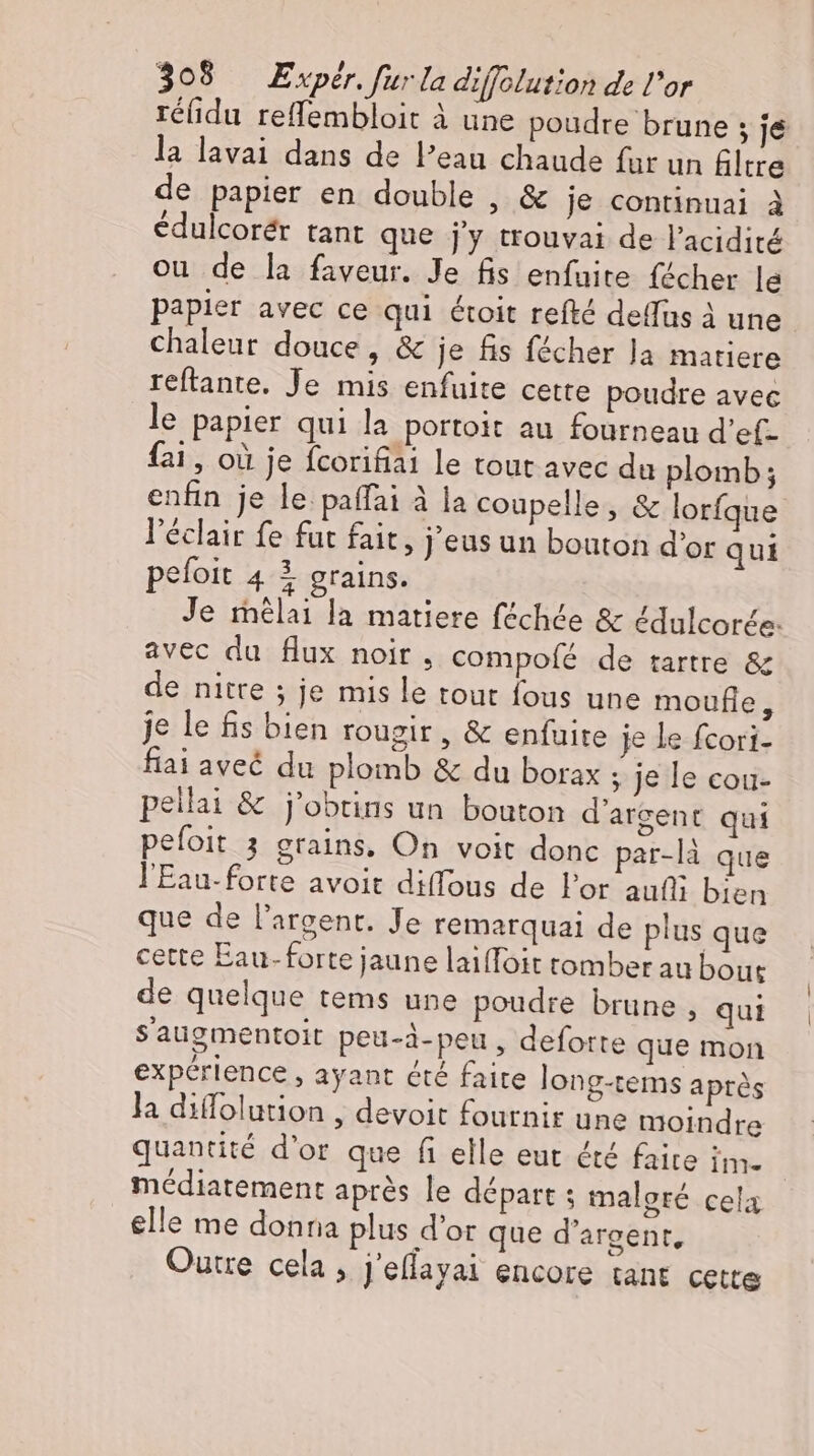 rélidu reffembloit à une poudre brune 5 je la lavai dans de l’eau chaude fur un filtre de papier en double , &amp; je continuai à édulcorér tant que j'y trouvai de l'acidité ou de la faveur. Je fis enfuite fécher le papier avec ce qui étoit refté des à une chaleur douce, &amp; je fis fécher Ja matiere reftante. Je mis enfuite cette poudre avec le papier qui la portoit au fourneau d'ef- fai , où je fcorifiai le tout avec du plomb; enfin je le paffai à la coupelle , &amp; lorfque l'éclair fe fut fait, j'eus un bouton d'or qui pefoit 4 3 grains. Je melai la matiere féchée &amp; édulcorée: avec du flux noir. compolé de tartre &amp; de nitre ; je mis le tout fous une moufle, je le fis bien rougir , &amp; enfuite je le fcori- fiai aveé du plomb &amp; du borax ; je le cou- pellai &amp; j'obtins un bouton d'argent qui pefoit 3 grains, On voit donc par-là que l'Eau-forte avoit diffous de Por aufli bien que de l'argent. Je remarquai de plus que cette Eau- forte jaune laiffoit tomber au bout de quelque tems une poudre brune , qui Saugmentoit peu-à-peu , deforte que mon expérience , ayant été faite long-tems aprés la diffolution , devoit fournir une moindre quantité d'or que fi elle eut été faite im. | médiatement aprés le départ ; malgré cela elle me donna plus d'or que d'argent, Outre cela , J'effayai encore tant cette