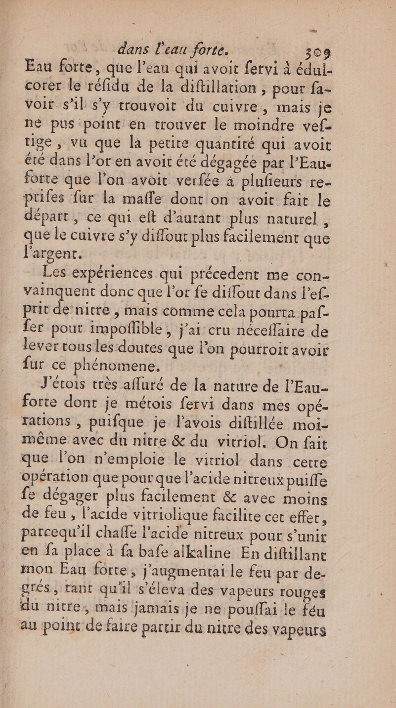 \ = dans l’eau forte. |. 308 Eau forte, que l'eau qui avoit fetvi 4 édul- corer le réfidu de la diftillation , pour fa- voir s'il. s’y trouvoit du cuivre, mais je ne pus point en trouver le moindre vef- tige, va que la petite quantité qui avoit été dans l'or en avoit été dégagée par l’Eau- forte que l'on avoit verfée à plufieurs re- prifes fur la mafle dont on avoit fait le départ, ce qui eft d’autant plus naturel , que le cuivre s'y diffout plus facilement que l'argent. mi Les expériences qui précedent me con- vainquent donc que l'or fe ditTout dans l'ef- prit de nitre , mais comme cela pourra paf- fer pour impoffible , j'ai: cru néceffaire de lever rous les doutes que l'on pourroit avoir fur ce phénomene. ! J'étois très affuré de la nature de l'Eau- forte dont je métois fervi dans mes opé- rations , puifque je l’avois diftillée moi- méme avec du nitre &amp; du vitriol. On fait que l'on n'emploie le vitriol dans cette opération que pourque l'acide nitreux puiffe fe dégager plus facilement &amp; avec moins de feu , l'acide vitriolique facilite cet effet, _parcequ’il chaffe l'acide nitreux pour s’unir en fa place à fa bafe alkaline En diftillane mon Eau forte , j'augmentai le feu par de- grés, tant qu'il s'éleva des vapeurs rouges du nitre, mais jamais je ne poulfai le feu au point de faire partir du nitre des vapeurs