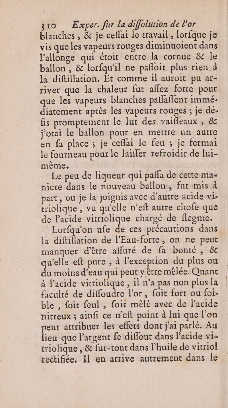 blanches , &amp; je ceflai le travail , lorfque je vis que les vapeurs rouges diminuoient dans l'allonge qui étoit entre la cornue &amp; le ballon , &amp; lorfqu'il ne pafloit plus rien à la diftillation. Et comme il auroit pu ar- river que la chaleur fut aflez forte pout que les vapeurs blanches paflaflent immé- diatement aprés les vapeurs rouges ; je dé- fis promptement le lut des vaiffeaux , &amp; jotai le ballon pour en mettre un autre en fa place ; je ceffai le feu ; je fermai le fourneau pour Le laiffer refroidir de lui- meme, Le peu de liqueur qui pafla de cette ma« niere dans le nouveau ballon, fut mis à part, ou je la joignis avec d’autre acide vi- triolique , vu quelle n’eft autre chofe que de l'acide vitriolique chargé de flegme. Lorfqu'on ufe de ces précautions dans la diftillation de l'Eau-forte , on ne peut manquer d'être affüré de fa bonté, &amp; qu'elle eft pure , à l'exception du plus ou du moins d'eau qui peut y être melée. Quant À l'acide vitriolique , ıl n'a pas non plus la faculté de diffoudre l'or, foit fort ou foi- ble , foit feul , foit mêlé avec de l'acide nitreux 3 ainfi ce n’eft point à lui que l'on peut attribuer les effets dont j'ai parlé. Au lieu que l'argent fe diffout dans l'acide vi- triolique , &amp; fur-tout dans l'huile de vitriol te&amp;ifiée. Il en arrive autrement dans le .