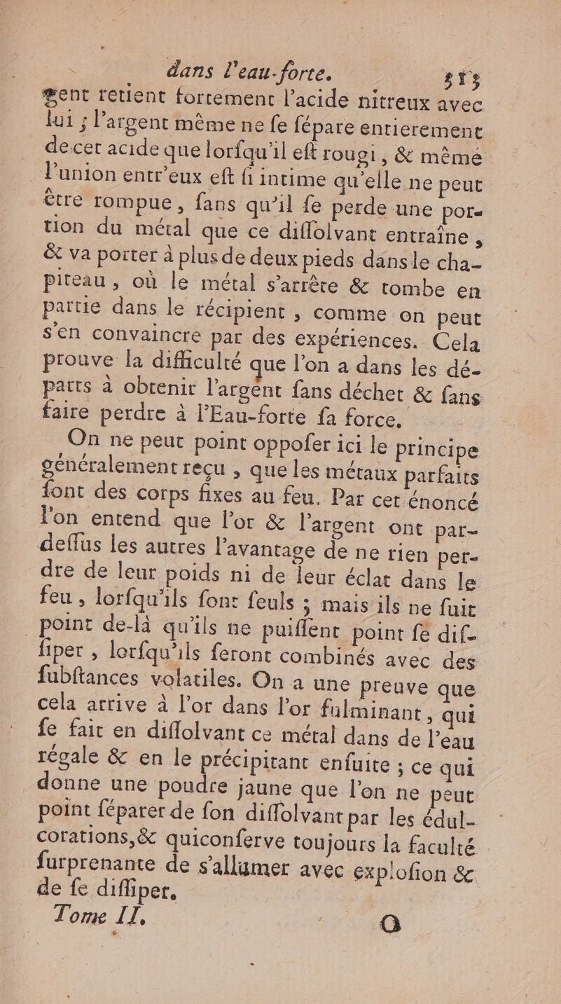 gent retient fortement l'acide nitreux avec lui ; l'argent méme ne fe fépare entierement decet acide que lorfqu'il eft rougi, & méme l'union entr'eux eft fi intime qu'elle ne peut être rompue, fans qu'il fe perde une por- tion du métal que ce diflolvant entraîne , & va porter à plus de deux pieds dansle cha- piteau , où le métal s'arrête & tombe en partie dans le récipient , comme on peut s'en convaincre par des experiences. Cela prouve la difficulté que l'on a dans les dé- parts à obtenir l'argent fans déchet & fans faire perdre à l'Eau-forte fa force, On ne peut point oppofer ici le principe généralement recu , que les métaux parfaits Íont des corps fixes au feu. Par cet énoncé l'on entend que l'or & l'argent ont par- deflus les autres l'avantage de ne rien pet- dre de leur poids ni de leur éclat dans le feu , lorfqu'ils font feuls ; mais ils ne fuit point de-là qu'ils ne puiffent point fe dif- fiper , lerfqu’ils feront combinés avec des fubftances volatiles. On a une preuve que cela arrive à l'or dans l'or fülminant , qui fe fait en diffolvant ce métal dans de l'eau régale & en le précipitant enfuite ; ce qui donne une poudre jaune que l'on ne peut point féparer de fon diffolvan: par les édul- corations,& quiconferve toujours la faculté furprenante de s'allamer avec exp:ofion & de fe difliper, Tome II. EAN