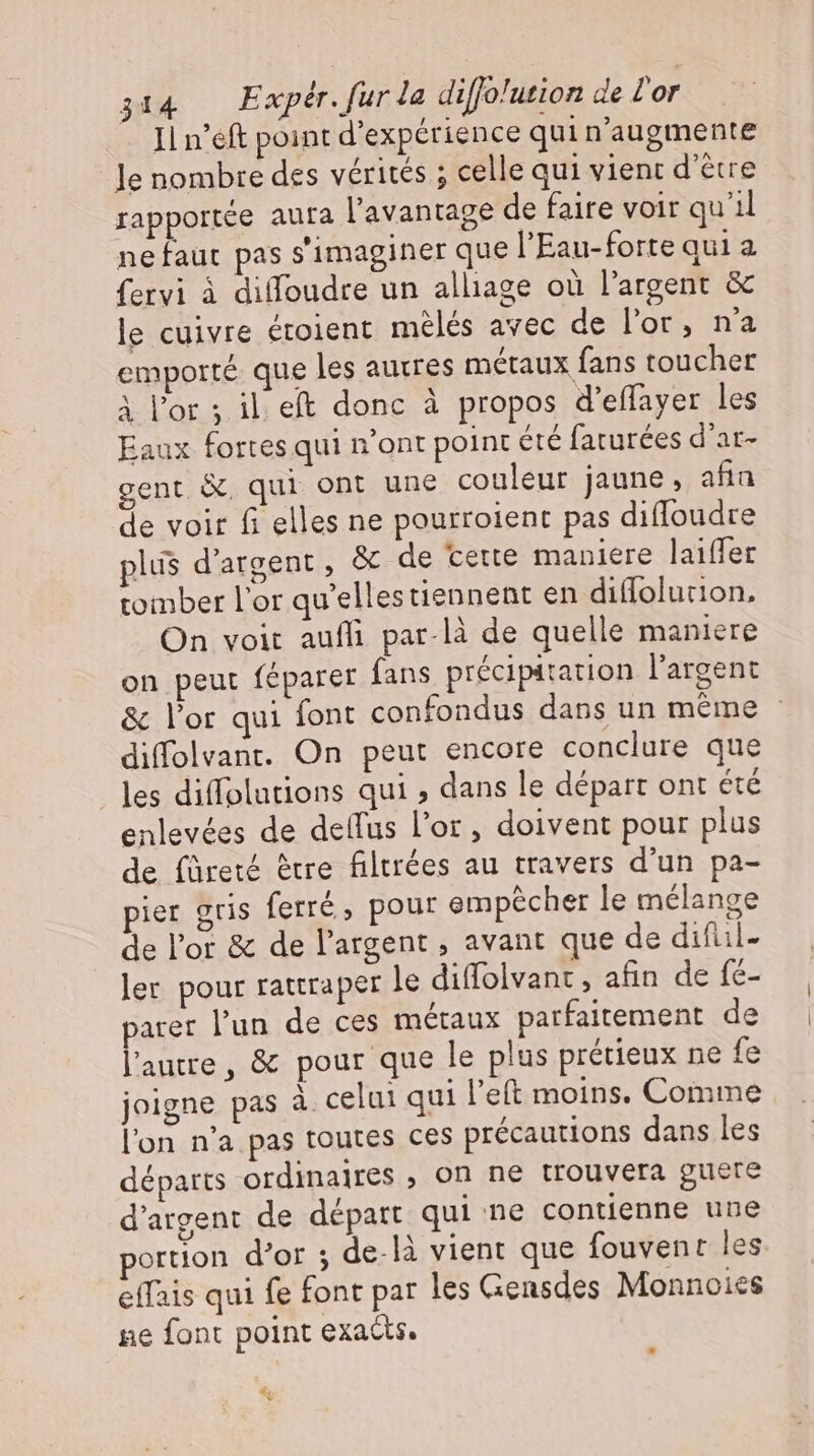 Il n’eft point d'expérience qui n'augmente le nombre des vérités ; celle qui vient d’être rapportée aura l'avantage de faire voir qu'il ne faut pas s'imaginer que l'Eau-forte qui a fervi à diffoudre un alliage où l'argent &amp; le cuivre étoient mélés avec de l'or, n'a emporté que les autres métaux fans toucher À l'or ; il. eft donc à propos d'effayer les Eaux fortes qui n'ont point été faturées d'ar- gent &amp;, qui ont une couleur jaune, afia de voir fi elles ne pourroient pas difloudre plus d'argent , &amp; de cette maniere laiffer tomber l'or qu'ellestiennent en diflolurion. On voit auffi par-là de quelle maniere on peut féparer fans précipatation l'argent &amp; l'or qui font confondus dans un méme : diffolvant. On peut encore conclure que les diffolutions qui dans le départ ont été enlevées de deflus l'or, doivent pour plus de füreté être filtrées au travers d'un pa- pier gris ferré, pour empécher le mélange de l'or &amp; de l'argent , avant que de diful- ler pour rattraper le diffolvant , afin de fe- parer l'un de ces métaux parfaitement de l'autre, &amp; pour que le plus prétieux ne fe joigne pas à celui qui l’eft moins. Comme l'on n'a pas toutes ces précautions dans les départs ordinaires , on ne trouvera guere d'argent de départ qui ne contienne une portion d'or ; delà vient que fouvent les effais qui fe font par les Gensdes Monnoies ne font point exacts. 4: v