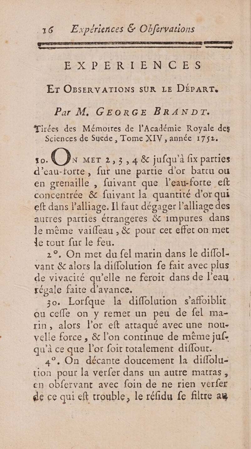 16 Expériences &amp; Obfervations | EX Pı PFRENERDEEHEIBS Er OBserRVATIONS SUR LE DÉPART, Par M. GEORGE BRANDT. irées des Mémoires de l'Académie Royale des Sciences de Suede, Tome XIV , année 1752. So. Os MET 2,3 , 4 &amp; jufqu'à fix parties d’eau-torte, fur une partie d'or battu ou en grenaille , fuivant que leau-forte eft concentrée &amp; fuivantla quantité d'or qui eft dans l'alliage. Il faut dégager l'alliage des autres parties étrangeres &amp; impures dans le méme vaiífeau , &amp; pour cet effet on met le tout fur le feu. 2?. On met du fel marin dans le diffol- vant &amp; alors la diffolution fe fait avec plus de vivacité qu'elle ne feroit dans de l'eau . tégale faite d'avance. 30. Lorfque la diffolution s'affoiblit ou ceffe on y remet un peu de fel ma- rin, alors l'or eít attaqué avec une nou- velle force , &amp; l'on continue de méme juf- qu'à ce que l'or foit totalement diffout. 4°. On décante doucement la diffolu- tion pour la verfer dans un autre matras , cn obfervant avec foin de ne rien verfer de ce qui eft trouble, le réfidu fe filtre au