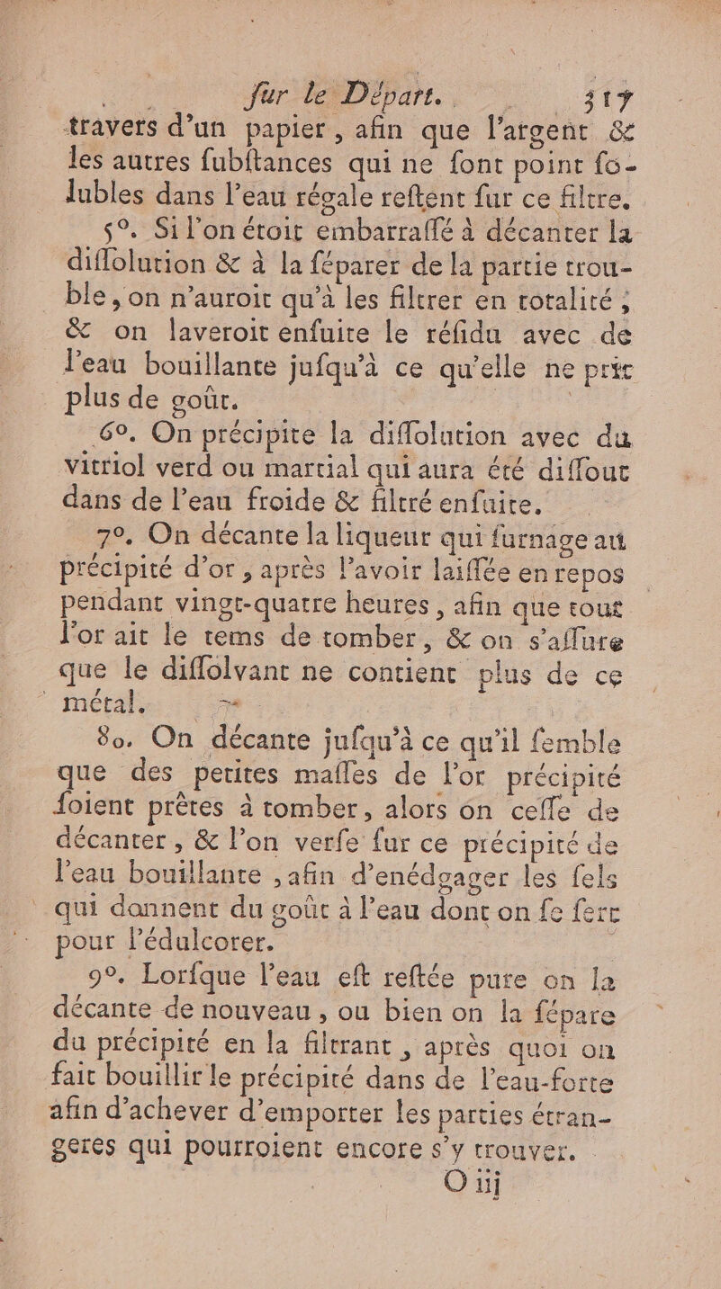 du JR EPUM UU xy travers d’un papier, afin que l'argent & les autres fubftances qui ne font point fo- lubles dans l'eau régale reftent fur ce filtre. $9. Sil'on étoit embarraflé à décanter la diflolution & à la féparer de la partie trou- ble, on n'auroit qu'à les filtrer en totalité, & on laveroit enfuite le réfidu avec de l'eau bouillante jufqu'à ce qu'elle ne pric plus de goût. | | ‚6°. On précipite la diffolution avec du vitriol verd ou martial qui aura été diffout dans de l'eau froide & filtré enfuite. 7°. On décante la liqueur qui furnage au précipité d'or , après l'avoir laiflée en repos pendant vingt-quatre heures, afin que tout l'or ait le tems de tomber, & on s'affure que le diffolvant ne contient plus de ce métal. vw. 9o. On décante jufqu'à ce qu'il femble que des petites maífes de l'or précipité Íoient prêtes à tomber, alors on ceffe de décanter , & l'on verfe fur ce précipité de l'eau bouillante ; afin d'enédgager les fels qui donnent du goût à l'eau dont on fe ferc pour l'édulcorer. | ; 9°. Lorfque l'eau eft reftée pure on la décante de nouveau , ou bien on la fépare du précipité en la filtrant , après quoi on fait bouillir le précipité dans de l'eau-forte afin d'achever d'emporter les parties étran- geres qui pourroient encore s'y trouver. | O uj