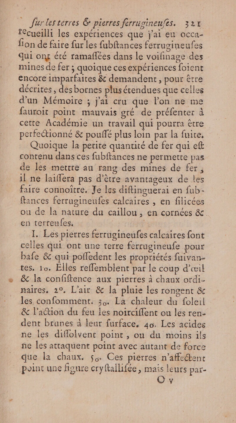fécueilli les expériences que j'ai eu occa- fion de faire fur les fubitances ferrugineufes Qui om été ramaffées dans le voilinage des mines de fer ; quoique ces expériences foient encore imparfaites &amp; demandent, pour être décrites , des bornes plus étendues que celles d'un Mémoire ; j'ai cru que l'on ne me fauroit point mauvais gré de préfenter à cette Académie un travail qui pourra être perfectionné &amp; poufle plus loin par la fuite. Quoique la perite quantité de fer qui eft contenu dans ces fubftances ne permette pas de les mettre au rang des mines de fer, il ne laiffera pas d’être avantageux de les faire connoitre. Je les diftinguerai en fub- ftances ferrugineufes calcaires , en filicées ou de la nature du caillou ; en cornées &amp;. en terteufes. day byte I. Les pierres ferrugineufes calcaires font celles qui ont une terre ferrugineufe pour bafe &amp; qui poffedent les propriétés fuivan- tes. 1o. Elles reffemblent par le coup d'œil &amp; la confiftence aux pierres à chaux otdi- naires, 29. L'air &amp; la pluie les rongent &amp; les confomment. 30. La chaleur du foleil &amp; l’action du feu les noirciflent ou les ren- dent brunes à leur furface, 4o. Les acides ne les diffolvent point , ou du moins ils ne les attaquent point avec autant de force que la chaux. so. Ces pierres n'affe&amp;tent point une figure cryftallifée , mais leurs par- | Qv