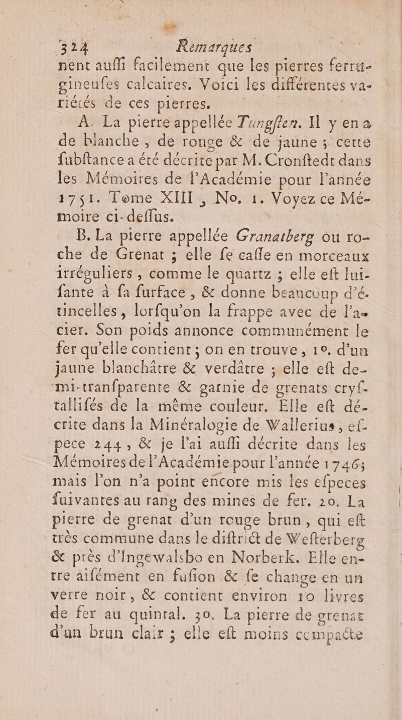 324 — Remarques TEM nent aufli facilement que les pierres ferra- gineufes calcaires. Voici les différentes va- riécés de ces pierres. A. La pierre appellée Tuzgf/en. Hl y ena de blanche , de ronge &amp; de jaune ; cette fubftance a été décrite par M. Cronftedt dans les Mémoires de l'Académie pour l'année 1751. Teme XIII , No. 1. Voyez ce Mé- moire ci- deffus. B. La pierre appellée Granatberg ou ro- che de Grenat ; elle fe cafle en morceaux irréguliers , comme le quartz ; elle eft lui- fante à fa furface , &amp; donne beaucoup d’é. tincelles, lorfqu'on la frappe avec de l'a- cier. Son poids annonce communément le fer qu'elle contient ; on en trouve, 1°. d'un jaune blanchátre &amp; verdatre ; elle eft de- mi-tranfparente &amp; garnie de grenats cryf. tallifés de la méme couleur. Elle eft dé- crite dans la Minéralogie de Wallerius , ef. pece 244, &amp; je l'ai aufli décrite dans les Mémoires de l'Académie pour l’année 1746; mais l'on n'a point encore mis les efpeces fuivantes au rang des mines de fer. 20. La pierre de grenat d'un rouge brun, qui eft très commune dans le diftr;i&amp; de Wefterberg &amp; prés d'Ingewalsbo en Norberk. Elle en- tre aifément en fufion &amp; fe change en un verre nolr, &amp; contient environ 10 livres de fer au quintal. 3o. La pierre de grenat d'un brun clair ; elle eft moins ccmpa&amp;e