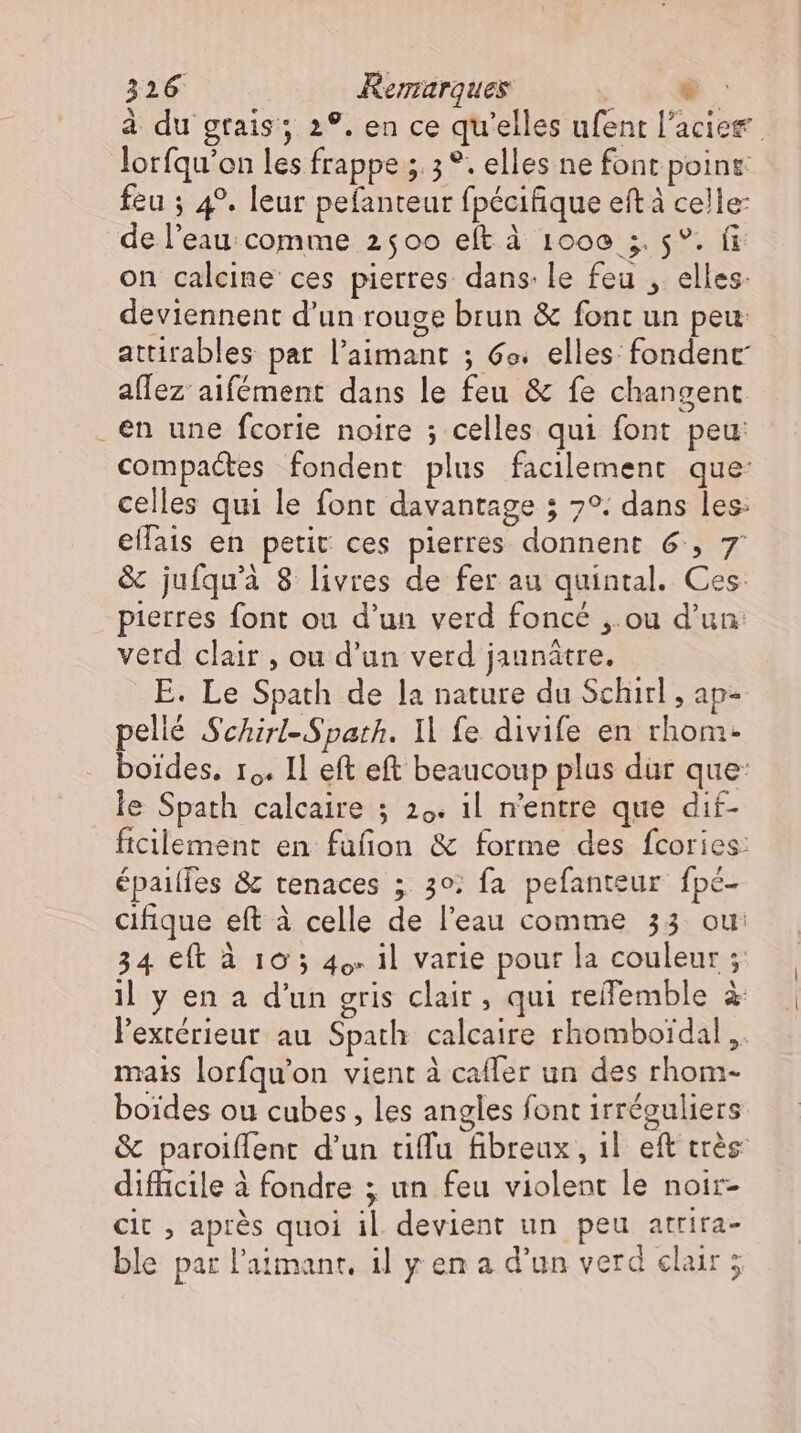 à du grais; 2°. en ce qu'elles ufent l'acier lorfqu'on les frappe ;. 3 °. elles ne font point: feu ; 4°. leur pefanteur fpécifique eft à celle: de l’eau comme 2500 eft à 1000 ; 5°. fi on calcine ces pierres dans: le feu , elles. deviennent d’un rouge brun &amp; font un peu attirables par l’aimant ; 6o. elles: fondenc aflez aifément dans le feu &amp; fe changent en une fcorie noire ; celles qui font peu: compactes fondent plus facilement que: celles qui le font davantage ; 7°. dans les: ellais en petit ces pierres donnent 6, 7 &amp; jufqu'à 8 livres de fer au quintal. Ces: pierres font ou d'un verd foncé ,.ou d'un: verd clair , ou d'un verd jaunátre. E. Le Spath de la nature du Schi , ap- pellé Schirl-Spath. Il fe divife en rhom- boides. 10. Il eft eft beaucoup plus dur que: le Spath calcaire ; 29. il n'entre que dif- ficilement en füfion &amp; forme des fcories: épailfes &amp; tenaces ; 30: fa pefanteur fpé- cifique eft à celle de l'eau comme 33 ou: 34 eft à 10 5 49. Il varie pour la couleur ; il y en a d'un gris clair, qui reifemble à l'extérieur au Spath calcaire rhomboidal ,. mais lorfqu'on vient à caffer un des rhom- boides ou cubes, les angles font irréguliers &amp; paroiffent d'un tiffu fibreux, 1l. eft très difficile à fondre ; un feu violent le noir- cit , après quoi il devient un peu atrira- ble par l'aimant. il y en a d'un verd clair ;