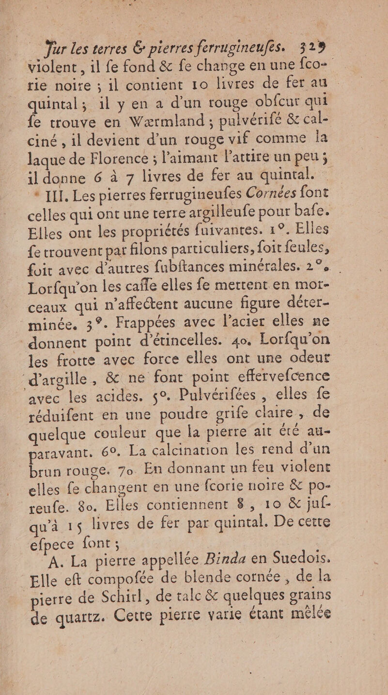 PETE, m — Jur les terres &amp; pierres ferrugineufes. 329 violent , il fe fond &amp; fe change en une fco- rie noire ; il contient 1o livres de fer au quintal; il y en a d'un rouge obfcur qui fe trouve en Waærmland ; pulverife &amp; cal- ciné , il devient d’un rouge vif comme la laque de Florence ; l’aimant l'attire un peu; il donne 6 à 7 livres de fer au quintal. _ * III. Les pierres ferrugineufes Cornees font celles qui ont une terre argilleufe pour bafe. Elles ont les propriétés fuivantes. 1?. Elles fe trouvent pat filons particuliers, foit feules, fuit avec d'autres fubftances minérales. 2°. . Lorfqu’on les caíle elles fe mettent en mor- ceaux qui n'affe&amp;ent aucune figure déter- minée. 3?. Frappées avec l'acier elles ne donnent point d'éincelles. 4o. Lorfqu'on les frotte avec force elles ont une odeut d'argille, &amp; ne font point effervefcence 'avec les acides. $9. Pulvérifées , elles fe réduifent en une poudre grife claire , de quelque couleur que la pierre ait été au- |» paravant. 69. La calcination les rend d'un brun rouge. 7o. En donnant un feu violent elles fe changent en une fcorie noire &amp; po- reufe. 30. Elles contiennent 8 , 10 &amp; juf- qu'à 15 livres de fer par quintal. De cette efpece font ; | A. La pierre appellée Binda en Suedois. Elle eft compofée de blende cornée, de la pierre de Schirl, de talc &amp; quelques grains de quartz. Cette pierre varie étant mêlée